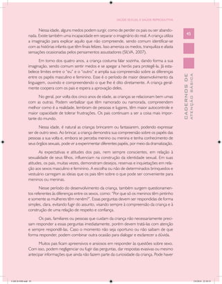SAÚDE SEXUAL E SAÚDE REPRODUTIVA


                     Nessa idade, alguns medos podem surgir, como de perder os pais ou ser abando-
               nada. Existe também uma incapacidade em separar o imaginário do real. A criança utiliza               45
               a imaginação para explicar aquilo que não compreende, sendo comum identificar-se
               com as histórias infantis que têm finais felizes. Isso ameniza os medos, tranquiliza e afasta
               sensações ocasionadas pelos pensamentos assustadores (SILVA, 2007).
                     Em torno dos quatro anos, a criança costuma falar sozinha, dando forma a sua
               imaginação, sendo comum sentir medos e se apegar a heróis para protegê-la. Já esta-
               belece limites entre o “eu” e o “outro” e amplia sua compreensão sobre as diferenças




                                                                                                                             ATENÇÃO BÁSICA
                                                                                                               CADERNOS DE
               entre os papéis masculino e feminino. Esse é o período de maior desenvolvimento da
               linguagem, ouvindo e compreendendo o que lhe é dito diretamente. A criança geral-
               mente coopera com os pais e espera a aprovação deles.
                     No geral, por volta dos cinco anos de idade, as crianças se relacionam bem umas
               com as outras. Podem verbalizar que têm namorado ou namorada, compreendem
               melhor como é a realidade, lembram de pessoas e lugares, têm maior autocontrole e
               maior capacidade de tolerar frustrações. Os pais continuam a ser a coisa mais impor-
               tante do mundo.
                     Nessa idade, é natural as crianças brincarem ou fantasiarem, podendo expressar
               ser de outro sexo. Ao brincar, a criança demonstra sua compreensão sobre os papéis das
               pessoas a sua volta e, embora se perceba menino ou menina e tenha conhecimento de
               seus órgãos sexuais, pode vir a experimentar diferentes papéis, por meio da dramatização.
                     As expectativas e atitudes dos pais, nem sempre conscientes, em relação à
               sexualidade de seus filhos, influenciam na construção da identidade sexual. Em suas
               atitudes, os pais, muitas vezes, demonstram desejos, reservas e inquietações em rela-
               ção aos sexos masculino e feminino. A escolha ou não de determinados brinquedos e
               vestuário carregam as ideias que os pais têm sobre o que pode ser conveniente para
               meninos ou meninas.
                      Nesse período do desenvolvimento da criança, também surgem questionamen-
               tos referentes às diferenças entre os sexos, como: “Por que só os meninos têm pintinho
               e somente as mulheres têm neném?”. Essas perguntas devem ser respondidas de forma
               simples, clara, evitando fugir do assunto, visando sempre à compreensão da criança e à
               construção de uma relação de respeito e confiança.
                    Os pais, familiares ou pessoas que cuidam da criança não necessariamente preci-
               sam responder a essas perguntas imediatamente, porém devem tratá-las com atenção
               e sempre respondê-las. Caso o momento não seja oportuno ou não saibam de que
               forma responder, podem combinar outra ocasião para dialogar e esclarecer a dúvida.
                     Muitos pais ficam apreensivos e ansiosos em responder às questões sobre sexo.
               Com isso, podem negligenciar ou fugir das perguntas, dar respostas evasivas ou mesmo
               antecipar informações que ainda não fazem parte da curiosidade da criança. Pode haver




CAB 26 SSR.indd 45                                                                                                                        2/8/2010 22:30:33
 