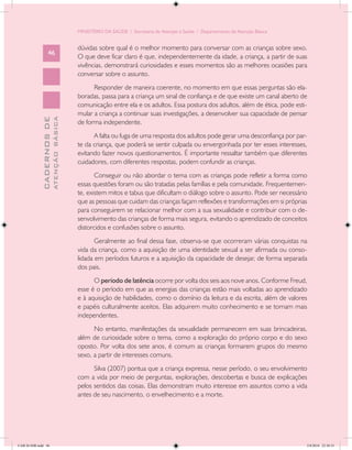 MINISTÉRIO DA SAÚDE / Secretaria de Atenção à Saúde / Departamento de Atenção Básica


                                            dúvidas sobre qual é o melhor momento para conversar com as crianças sobre sexo.
                   46
                                            O que deve ficar claro é que, independentemente da idade, a criança, a partir de suas
                                            vivências, demonstrará curiosidades e esses momentos são as melhores ocasiões para
                                            conversar sobre o assunto.
                                                  Responder de maneira coerente, no momento em que essas perguntas são ela-
                                            boradas, passa para a criança um sinal de confiança e de que existe um canal aberto de
                                            comunicação entre ela e os adultos. Essa postura dos adultos, além de ética, pode esti-
                                            mular a criança a continuar suas investigações, a desenvolver sua capacidade de pensar
                           ATENÇÃO BÁSICA
             CADERNOS DE




                                            de forma independente.
                                                  A falta ou fuga de uma resposta dos adultos pode gerar uma desconfiança por par-
                                            te da criança, que poderá se sentir culpada ou envergonhada por ter esses interesses,
                                            evitando fazer novos questionamentos. É importante ressaltar também que diferentes
                                            cuidadores, com diferentes respostas, podem confundir as crianças.
                                                   Conseguir ou não abordar o tema com as crianças pode refletir a forma como
                                            essas questões foram ou são tratadas pelas famílias e pela comunidade. Frequentemen-
                                            te, existem mitos e tabus que dificultam o diálogo sobre o assunto. Pode ser necessário
                                            que as pessoas que cuidam das crianças façam reflexões e transformações em si próprias
                                            para conseguirem se relacionar melhor com a sua sexualidade e contribuir com o de-
                                            senvolvimento das crianças de forma mais segura, evitando o aprendizado de conceitos
                                            distorcidos e confusões sobre o assunto.
                                                   Geralmente ao final dessa fase, observa-se que ocorreram várias conquistas na
                                            vida da criança, como a aquisição de uma identidade sexual a ser afirmada ou conso-
                                            lidada em períodos futuros e a aquisição da capacidade de desejar, de forma separada
                                            dos pais.
                                                  O período de latência ocorre por volta dos seis aos nove anos. Conforme Freud,
                                            esse é o período em que as energias das crianças estão mais voltadas ao aprendizado
                                            e à aquisição de habilidades, como o domínio da leitura e da escrita, além de valores
                                            e papéis culturalmente aceitos. Elas adquirem muito conhecimento e se tornam mais
                                            independentes.
                                                  No entanto, manifestações da sexualidade permanecem em suas brincadeiras,
                                            além de curiosidade sobre o tema, como a exploração do próprio corpo e do sexo
                                            oposto. Por volta dos sete anos, é comum as crianças formarem grupos do mesmo
                                            sexo, a partir de interesses comuns.
                                                  Silva (2007) pontua que a criança expressa, nesse período, o seu envolvimento
                                            com a vida por meio de perguntas, explorações, descobertas e busca de explicações
                                            pelos sentidos das coisas. Elas demonstram muito interesse em assuntos como a vida
                                            antes de seu nascimento, o envelhecimento e a morte.




CAB 26 SSR.indd 46                                                                                                                 2/8/2010 22:30:33
 