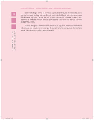 MINISTÉRIO DA SAÚDE / Secretaria de Atenção à Saúde / Departamento de Atenção Básica


                                                   Se a masturbação tornar-se compulsiva, prejudicando outras atividades da vida da
                   48
                                            criança, isso pode significar que ela não está conseguindo lidar de outra forma com suas
                                            dificuldades e angústias. Cabem aos pais, profissionais da área da saúde e da educação
                                            identificar o contexto em que essa atividade ocorre e dar a devida atenção à criança
                                            (BANZATO, 1999).
                                                   Caso o diálogo ou as tentativas de minimizar as angústias, dentro do contexto de
                                            vida criança, não resultem em mudanças do comportamento compulsivo, é importante
                                            buscar a ajuda de um profissional especializado.
                           ATENÇÃO BÁSICA
             CADERNOS DE




CAB 26 SSR.indd 48                                                                                                                 2/8/2010 22:30:33
 