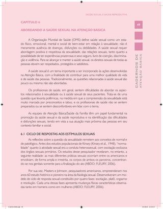 SAÚDE SEXUAL E SAÚDE REPRODUTIVA


               CAPÍTULO 6
                                                                                                                  49
               ABORDANDO A SAÚDE SEXUAL NA ATENÇÃO BÁSICA


                      A Organização Mundial de Saúde (OMS) define saúde sexual como um esta-
               do físico, emocional, mental e social de bem-estar em relação à sexualidade; não é
               meramente ausência de doenças, disfunções ou debilidades. A saúde sexual requer
               abordagem positiva e respeitosa da sexualidade, das relações sexuais, tanto quanto a
               possibilidade de ter experiências prazerosas e sexo seguro, livre de coerção, discrimina-




                                                                                                                          ATENÇÃO BÁSICA
                                                                                                            CADERNOS DE
               ção e violência. Para se alcançar e manter a saúde sexual, os direitos sexuais de todas as
               pessoas devem ser respeitados, protegidos e satisfeitos.

                     A saúde sexual é um tema importante a ser incorporado às ações desenvolvidas
               na Atenção Básica, com a finalidade de contribuir para uma melhor qualidade de vida
               e de saúde das pessoas. Tradicionalmente, as questões relacionadas à saúde sexual são
               pouco ou mesmo não são abordadas.

                     Os profissionais de saúde, em geral, sentem dificuldades de abordar os aspec-
               tos relacionados à sexualidade ou à saúde sexual de seus pacientes. Trata-se de uma
               questão que levanta polêmicas, na medida em que a compreensão da sexualidade está
               muito marcada por preconceitos e tabus, e os profissionais de saúde não se sentem
               preparados ou se sentem desconfortáveis em lidar com o tema.

                      As equipes de Atenção Básica/Saúde da Família têm um papel fundamental na
               promoção da saúde sexual e da saúde reprodutiva e na identificação das dificuldades
               e disfunções sexuais, tendo em vista a sua atuação mais próxima das pessoas em seu
               contexto familiar e social.

               6.1 CICLO DE RESPOSTAS AOS ESTÍMULOS SEXUAIS
                     As reflexões sobre a questão da sexualidade remetem aos conceitos de normal e
               de patológico. Antes dos estudos populacionais de Kinsey (Kinsey et al., 1948), “norma-
               lidade” quanto à atividade sexual era a conduta heterossexual, com excitação exclusiva
               dos órgãos sexuais primários. Os estudos desse pesquisador revelaram, no entanto, a
               seguinte realidade: as mais diferentes práticas sexuais ocorriam entre os americanos e
               envolviam, de forma ampla e irrestrita, os corpos de ambos os parceiros, concentran-
               do-se nos genitais somente para a finalização do ato (ABDO; FLEURY, 2006).

                     Por sua vez, Masters e Johnson, pesquisadores americanos, empreenderam nos
               anos 60 estudo histórico e pioneiro na área da fisiologia sexual. Desenvolveram um mo-
               delo de ciclo de resposta sexual constituído por quatro fases: excitação, platô, orgasmo
               e resolução. Cada uma dessas fases apresenta mudanças físicas características observa-
               das tanto em homens como em mulheres (ABDO; FLEURY, 2006).




CAB 26 SSR.indd 49                                                                                                                     2/8/2010 22:30:33
 