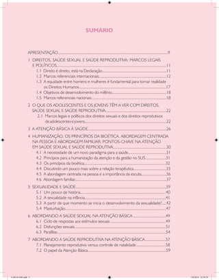 SUMÁRIO


               APRESENTAÇÃO	....................................................................................................9
                           .
               1 DIREITOS, SAÚDE SEXUAL E SAÚDE REPRODUTIVA: MARCOS LEGAIS
                 E POLÍTICOS	................................................................................................11
                               .
                   1.1 Direito é direito, está na Declaração...........................................................11
                   1.2 Marcos referenciais internacionais..............................................................12
                   1.3 A equidade entre homens e mulheres é fundamental para tornar realidade
                       os Direitos Humanos.	..............................................................................17
                                                 .
                   1.4 Objetivos de desenvolvimento do milênio..................................................18
                   1.5 Marcos referenciais nacionais.....................................................................18
               2 O QUE OS ADOLESCENTES E OS JOVENS TÊM A VER COM DIREITOS,
                 SAÚDE SEXUAL E SAÚDE REPRODUTIVA........................................................22
                   2.1 Marcos legais e políticos dos direitos sexuais e dos direitos reprodutivos
                       de adolescentes e jovens...........................................................................22
               3 A ATENÇÃO BÁSICA À SAÚDE........................................................................26
               4 HUMANIZAÇÃO, OS PRINCÍPIOS DA BIOÉTICA, ABORDAGEM CENTRADA
                 NA PESSOA E ABORDAGEM FAMILIAR: PONTOS-CHAVE NA ATENÇÃO
                 EM SAÚDE SEXUAL E SAÚDE REPRODUTIVA................................................30
                  4.1 A necessidade de um novo paradigma para a saúde	..................................31
                                                                                         .
                  4.2 Princípios para a humanização da atenção e da gestão no SUS	..................31   .
                  4.3 Os princípios da bioética	..........................................................................32
                                                .
                  4.4 Discutindo um pouco mais sobre a relação terapêutica	.............................33
                                                                                              .
                  4.5 A abordagem centrada na pessoa e a importância da escuta	......................36
                                                                                                     .
                  4.6 Abordagem familiar....................................................................................37
               5 SEXUALIDADE E SAÚDE...................................................................................39
                   5.1 Um pouco de história	............................................................................40
                                                .
                   5.2 A sexualidade na infância	........................................................................41
                                                    .
                   5.3 A partir de que momento se inicia o desenvolvimento da sexualidade?....42
                   5.4 Masturbação	..........................................................................................47
                                    .
               6 ABORDANDO A SAÚDE SEXUAL NA ATENÇÃO BÁSICA	..............................49
                   6.1 Ciclo de respostas aos estímulos sexuais	...................................................49
                   6.2 Disfunções sexuais....................................................................................51
                   6.3 Parafilias	...................................................................................................54
                                 .
               7 ABORDANDO A SAÚDE REPRODUTIVA NA ATENÇÃO BÁSICA	...................57
                   7.1 Planejamento reprodutivo versus controle de natalidade	...........................58
                   7.2 O papel da Atenção Básica........................................................................59




CAB 26 SSR.indd 5                                                                                                                         2/8/2010 22:30:29
 