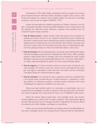 MINISTÉRIO DA SAÚDE / Secretaria de Atenção à Saúde / Departamento de Atenção Básica


                                                  Na década de 1970, Helen Kaplan, psicanalista americana, propôs nova concep-
                   50
                                            ção da resposta sexual em três fases: desejo, excitação e orgasmo. Para a autora, antes
                                            da fase de excitação, há o desejo e não se justifica o platô, em vista de ser a excitação
                                            crescente, o que conduz ao orgasmo (KAPLAN, 1977).

                                                   A partir da associação dos modelos propostos por Masters e Johnson e por Ka-
                                            plan, a Associação Psiquiátrica Americana (2002) estabeleceu novo modelo para o ciclo
                                            das respostas aos estímulos sexuais, definindo a resposta sexual saudável como um
                                            conjunto de quatro etapas sucessivas:
                           ATENÇÃO BÁSICA
             CADERNOS DE




                                            •	 Fase de desejo sexual: o desejo sexual é vivido pela pessoa como sensações es-
                                               pecíficas que a fazem procurar ou ser receptiva à experiência sexual. As fontes que
                                               estimulam o desejo sexual variam de pessoa para pessoa. Muitos fatores influenciam
                                               negativamente no desejo sexual, como estar doente, deprimido(a), ansioso(a), achar
                                               que sexo é errado, estar com raiva do(a) parceiro(a), sentir-se explorado(a) de algu-
                                               ma forma pelo(a) outro(a), ter medo do envolvimento afetivo, entre outros.

                                            •	 Fase de excitação: fase de preparação para o ato sexual, desencadeada pelo desejo.
                                               Estímulos psicológicos (pensamentos e fantasias) e/ou físicos (tato, olfato, gustação,
                                               audição e visão) podem levar à excitação. Junto com sensações de prazer, surgem
                                               alterações corporais que são representadas basicamente, no homem, pela ereção, e
                                               na mulher, pela vasocongestão da vagina e da vulva e pela lubrificação vaginal.

                                            •	 Fase de orgasmo: é o clímax de prazer sexual, que ocorre após uma fase de cres-
                                               cente excitação. No homem, junto com o prazer, ocorre a sensação de não conse-
                                               guir mais segurar a ejaculação e, então, ela ocorre. Na mulher, ocorrem contrações
                                               musculares rítmicas em volta da entrada da vagina.

                                            •	 Fase de resolução: é um período em que o organismo retorna às condições físicas
                                               e emocionais usuais, considerando que, nas fases anteriores, a respiração, a circula-
                                               ção periférica, os batimentos cardíacos, a pressão arterial, a sudorese, entre outras
                                               manifestações do organismo, tenderiam a se pronunciar.

                                                  Todas essas fases também podem ser vivenciadas na masturbação, que é um
                                            componente da sexualidade e consiste no toque em áreas que dão prazer ao indivíduo,
                                            que incluem os genitais e/ou outras partes do corpo, com a finalidade de obter prazer.

                                                   Deixar de vivenciar alguma dessas fases, numa atividade sexual, não necessa-
                                            riamente significa que a pessoa está com algum problema. Não experimentar alguma
                                            das fases descritas pode ser uma situação transitória, dependendo de diversos fatores
                                            circunstanciais de ordem biológica, psicológica ou sociocultural.

                                                 Podem ocorrer queixas de dificuldades nas relações sexuais. Essas dificuldades po-
                                            dem gerar insatisfação sexual, não necessariamente implicando falha de desempenho,




CAB 26 SSR.indd 50                                                                                                                  2/8/2010 22:30:33
 