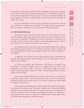 SAÚDE SEXUAL E SAÚDE REPRODUTIVA


               mas ausência ou diminuição do padrão habitual de satisfação, interesse ou de resposta
               sexual, causando incômodo ou dificuldades interpessoais. Nas dificuldades, incluem-se,           51
               por exemplo: incapacidade de relaxar, medo ou receio de intimidade, dificuldade de
               comunicação com o parceiro, ansiedade quanto ao desempenho sexual, diminuição do
               desejo, entre outras.

                      Quando as dificuldades sexuais se tornam persistentes e recorrentes a ponto de
               causar sofrimento, estas devem ser investigadas com atenção, para que se possa identi-
               ficar se a situação corresponde ou não a um quadro de disfunção sexual.J54




                                                                                                                        ATENÇÃO BÁSICA
                                                                                                          CADERNOS DE
               6.2 DISFUNÇÕES SEXUAIS
                      As disfunções sexuais são problemas que ocorrem em uma ou mais das fases do
               ciclo de resposta sexual, por falta, excesso, desconforto e/ou dor na expressão e no de-
               senvolvimento dessas fases, manifestando-se de forma persistente ou recorrente. Por
               exemplo, homens que não tenham ereção ou tenham ejaculação precoce, mulheres
               que nunca tiveram ou frequentemente não tenham orgasmo.

                     As disfunções sexuais muitas vezes deixam de ser diagnosticadas porque a pessoa
               não apresenta a queixa ou porque o profissional de saúde não aborda a questão, seja
               por sentir dificuldade em realizar essa abordagem, seja por não se sentir suficientemen-
               te preparado.

                     O diagnóstico das disfunções sexuais é tão importante quanto a identificação de
               qualquer outro agravo à saúde e de suma relevância, uma vez que interferem na quali-
               dade de vida das pessoas.

                      Os dados da anamnese são fundamentais. Além disso, as condições do(a)
               parceiro(a) e o contexto da relação devem ser investigadas. Assim, um homem com
               ejaculação precoce pode conduzir sua parceira a se considerar anorgásmica, quando,
               de fato, a precocidade dele a impede de concluir o ciclo de resposta sexual com êxito
               (ABDO; FLEURY, 2006).

                      Abdo e Fleury (2006) ressaltam que é importante fazer distinção entre disfunção
               primária (ao longo da vida) e secundária (adquirida), bem como entre disfunção ge-
               neralizada, presente com qualquer parceria, e situacional, presente em determinadas
               circunstâncias e/ou parcerias.

                     A maioria dos casos de disfunção sexual está relacionada a problemas psicológicos
               ou problemas no relacionamento. Mas podem também ser resultado de problemas
               orgânicos ou uso de certas substâncias, como drogas, remédios ou exposição a toxinas.
               Há de se considerar, ainda, as situações apresentadas por pessoas com deficiência, a
               serem analisadas caso a caso, por envolverem múltiplas facetas. A seguir, alguns fatores
               que podem estar relacionados às disfunções sexuais:




CAB 26 SSR.indd 51                                                                                                                   2/8/2010 22:30:33
 