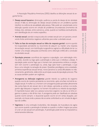 SAÚDE SEXUAL E SAÚDE REPRODUTIVA


                     A Associação Psiquiátrica Americana (2002) classifica as disfunções sexuais da se-
               guinte forma:                                                                                     53

               •	 Desejo sexual hipoativo: diminuição, ausência ou perda do desejo de ter atividade
                  sexual. A falta ou diminuição do desejo sexual constitui-se um problema quando
                  interfere na vivência da sexualidade pela pessoa. Não pode ser caracterizada como
                  disfunção quando ocorre em virtude de problemas circunstanciais (momentos de
                  tristeza, luto, estresse, entre outros) ou, ainda, quando se manifesta eventualmente,
                  sem identificação de um motivo específico.




                                                                                                                         ATENÇÃO BÁSICA
                                                                                                           CADERNOS DE
               •	 Aversão sexual: aversão e esquiva ativa do contato sexual com um parceiro, envol-
                  vendo fortes sentimentos negativos suficientes para evitar a atividade sexual.

               •	 Falha na fase de excitação sexual ou falha de resposta genital: ocorre quando
                  há incapacidade persistente ou recorrente de adquirir ou manter uma resposta
                  de excitação sexual, com lubrificação-turgescência vaginal ou dificuldade de ter ou
                  manter uma ereção adequada (conhecida como disfunção erétil) até a conclusão
                  da atividade sexual.

               •	 Ejaculação precoce: ocorrência de orgasmo e ejaculação, com estimulação míni-
                  ma antes, durante ou logo após a penetração e antes que o indivíduo a deseje. A
                  ejaculação pode ocorrer logo que o homem tem pensamentos eróticos e ereção,
                  sem nem ocorrer a penetração ou, ainda, logo após haver a penetração, o que
                  leva a uma redução na sensação de prazer. Questões psicológicas como ansiedade,
                  primeiras experiências sexuais tensas, novos parceiros ou ainda dificuldades no rela-
                  cionamento, geralmente, estão entre as principais causas de ejaculação precoce. Mas
                  as causas também podem ser orgânicas.

               •	 Anorgasmia ou disfunção orgásmica: grande retardo ou ausência do orgasmo
                  quando ocorre de maneira persistente ou recorrente, após uma fase normal de ex-
                  citação sexual. A mulher ou o homem com anorgasmia pode aproveitar plenamente
                  das outras fases do ato sexual, isto é, tem desejo, aproveita as carícias e se excita,
                  porém algo bloqueia o orgasmo; no homem há ausência ou retardo da ejaculação.
                  É importante buscar saber se a pessoa nunca teve orgasmo na vida ou se tinha or-
                  gasmos e passou a não tê-los mais. A anorgasmia pode ser classificada em absoluta
                  quando ocorre sempre, e situacional quando ocorre só em certas situações, por
                  exemplo, em locais onde a pessoa não se sente confortável ou em virtude de algum
                  tipo de conflito.

               •	 Vaginismo: é uma contração involuntária, não desejada, da musculatura da vagina
                  que ocorre quando a penetração é tentada ou quando a mulher imagina que possa
                  vir a ter um ato sexual com penetração. A penetração pode tornar-se impossível ou
                  extremamente dolorosa.




CAB 26 SSR.indd 53                                                                                                                    2/8/2010 22:30:34
 