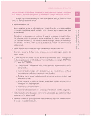 SAÚDE SEXUAL E SAÚDE REPRODUTIVA


               De que forma o profissional de saúde da Atenção Básica pode contribuir
               para a oferta de uma atenção de qualidade no campo da saúde sexual?                                55

                      A seguir, algumas recomendações para as equipes de Atenção Básica/Saúde da
               Família na atenção em saúde sexual:

               •	 Primeiramente OUVIR...
               •	 Serem proativas, no que se refere a abordar nos atendimentos os temas sexualidade
                  e qualidade da atividade sexual: satisfação, prática do sexo seguro, existência e tipos




                                                                                                                          ATENÇÃO BÁSICA
                                                                                                            CADERNOS DE
                  de dificuldades.
               •	 Considerar, na abordagem, o contexto de vida da pessoa ou do casal, influên-
                  cias religiosas, culturais, educação sexual, qualidade da relação e da comunica-
                  ção com o(a) parceiro(a), uso de álcool e outras drogas, desejo ou não desejo
                  em relação a ter filhos, entre outras questões que possam ser relacionadas à
                  saúde sexual.
               •	 Prestar suporte emocional e psicológico (acolhimento, escuta qualificada).
               •	 Orientar e ajudar a desfazer mitos e tabus, com uma abordagem positiva do
                  prazer sexual.
               •	 Quando houver dificuldades sexuais, discutir as possibilidades para a realização de
                  mudanças graduais, no sentido de buscar maior satisfação, por exemplo (SPENCER,
                  1991 apud KNAPP 2004):
                                   ,
                     o	 Dialogar sobre a possibilidade de o casal aumentar o repertório sexual (local,
                        posições etc.).
                     o	 Incentivar a comunicação entre os parceiros, o que resultará maior confiança
                        e segurança para solicitar um ao outro o que desejam.
                     o	 Trabalhar com a pessoa o direito que ela tem em se sentir confortável, para
                        sentir e dar prazer.
                     o	 Buscar despertar na pessoa a consciência de que ela também tem responsabi-
                        lidade pelo seu próprio prazer.
                     o	 Incentivar o autoconhecimento.
                     o	 Incentivar a troca de carinhos e carícias que não estejam restritas aos genitais.
               •	 Instituir cuidados gerais da saúde e promover o autocuidado, que podem contribuir
                  para uma melhor saúde sexual.
               •	 Identificar e substituir, quando possível, medicamentos que possam interferir na saú-
                  de sexual e na saúde reprodutiva.




CAB 26 SSR.indd 55                                                                                                                     2/8/2010 22:30:34
 