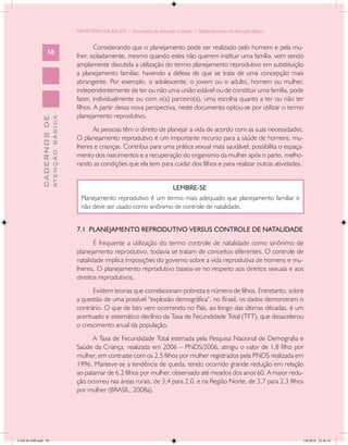MINISTÉRIO DA SAÚDE / Secretaria de Atenção à Saúde / Departamento de Atenção Básica


                                                    Considerando que o planejamento pode ser realizado pelo homem e pela mu-
                   58
                                            lher, isoladamente, mesmo quando estes não querem instituir uma família, vem sendo
                                            amplamente discutida a utilização do termo planejamento reprodutivo em substituição
                                            a planejamento familiar, havendo a defesa de que se trata de uma concepção mais
                                            abrangente. Por exemplo, o adolescente, o jovem ou o adulto, homem ou mulher,
                                            independentemente de ter ou não uma união estável ou de constituir uma família, pode
                                            fazer, individualmente ou com o(a) parceiro(a), uma escolha quanto a ter ou não ter
                                            filhos. A partir dessa nova perspectiva, neste documento optou-se por utilizar o termo
                                            planejamento reprodutivo.
                           ATENÇÃO BÁSICA
             CADERNOS DE




                                                  As pessoas têm o direito de planejar a vida de acordo com as suas necessidades.
                                            O planejamento reprodutivo é um importante recurso para a saúde de homens, mu-
                                            lheres e crianças. Contribui para uma prática sexual mais saudável, possibilita o espaça-
                                            mento dos nascimentos e a recuperação do organismo da mulher após o parto, melho-
                                            rando as condições que ela tem para cuidar dos filhos e para realizar outras atividades.


                                                                              LEMBRE-SE
                                              Planejamento reprodutivo é um termo mais adequado que planejamento familiar e
                                              não deve ser usado como sinônimo de controle de natalidade.


                                            7.1 PLANEJAMENTO REPRODUTIVO VERSUS CONTROLE DE NATALIDADE
                                                   É frequente a utilização do termo controle de natalidade como sinônimo de
                                            planejamento reprodutivo, todavia se tratam de conceitos diferentes. O controle de
                                            natalidade implica imposições do governo sobre a vida reprodutiva de homens e mu-
                                            lheres. O planejamento reprodutivo baseia-se no respeito aos direitos sexuais e aos
                                            direitos reprodutivos.
                                                  Existem teorias que correlacionam pobreza e número de filhos. Entretanto, sobre
                                            a questão de uma possível “explosão demográfica”, no Brasil, os dados demonstram o
                                            contrário. O que de fato vem ocorrendo no País, ao longo das últimas décadas, é um
                                            acentuado e sistemático declínio da Taxa de Fecundidade Total (TFT), que desacelerou
                                            o crescimento anual da população.
                                                  A Taxa de Fecundidade Total estimada pela Pesquisa Nacional de Demografia e
                                            Saúde da Criança, realizada em 2006 – PNDS/2006, atingiu o valor de 1,8 filho por
                                            mulher, em contraste com os 2,5 filhos por mulher registrados pela PNDS realizada em
                                            1996. Manteve-se a tendência de queda, tendo ocorrido grande redução em relação
                                            ao patamar de 6,2 filhos por mulher, observado até meados dos anos 60. A maior redu-
                                            ção ocorreu nas áreas rurais, de 3,4 para 2,0, e na Região Norte, de 3,7 para 2,3 filhos
                                            por mulher (BRASIL, 2008a).




CAB 26 SSR.indd 58                                                                                                                  2/8/2010 22:30:34
 