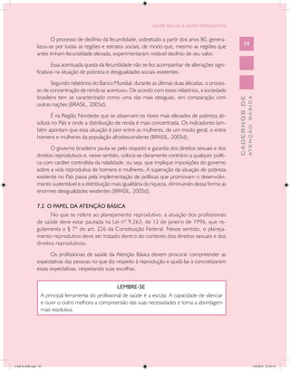 SAÚDE SEXUAL E SAÚDE REPRODUTIVA


                      O processo de declínio da fecundidade, sobretudo a partir dos anos 80, genera-
               lizou-se por todas as regiões e estratos sociais, de modo que, mesmo as regiões que               59
               antes tinham fecundidade elevada, experimentaram notável declínio de seu valor.
                       Essa acentuada queda da fecundidade não se fez acompanhar de alterações signi-
               ficativas na situação de pobreza e desigualdades sociais existentes.
                      Segundo relatórios do Banco Mundial, durante as últimas duas décadas, o proces-
               so de concentração de renda se acentuou. De acordo com esses relatórios, a sociedade
               brasileira tem se caracterizado como uma das mais desiguais, em comparação com




                                                                                                                         ATENÇÃO BÁSICA
                                                                                                           CADERNOS DE
               outras nações (BRASIL, 2005d).
                      É na Região Nordeste que se observam os níveis mais elevados de pobreza ab-
               soluta no País e onde a distribuição de renda é mais concentrada. Os indicadores tam-
               bém apontam que essa situação é pior entre as mulheres, de um modo geral, e entre
               homens e mulheres da população afrodescendente (BRASIL, 2005d).
                      O governo brasileiro pauta-se pelo respeito e garantia dos direitos sexuais e dos
               direitos reprodutivos e, nesse sentido, coloca-se claramente contrário a qualquer políti-
               ca com caráter controlista da natalidade, ou seja, que implique imposições do governo
               sobre a vida reprodutiva de homens e mulheres. A superação da situação de pobreza
               existente no País passa pela implementação de políticas que promovam o desenvolvi-
               mento sustentável e a distribuição mais igualitária da riqueza, diminuindo dessa forma as
               enormes desigualdades existentes (BRASIL, 2005d).

               7.2 O PAPEL DA ATENÇÃO BÁSICA
                      No que se refere ao planejamento reprodutivo, a atuação dos profissionais
               de saúde deve estar pautada na Lei nº 9.263, de 12 de janeiro de 1996, que re-
               gulamenta o § 7º do art. 226 da Constituição Federal. Nesse sentido, o planeja-
               mento reprodutivo deve ser tratado dentro do contexto dos direitos sexuais e dos
               direitos reprodutivos.
                     Os profissionais de saúde da Atenção Básica devem procurar compreender as
               expectativas das pessoas no que diz respeito à reprodução e ajudá-las a concretizarem
               essas expectativas, respeitando suas escolhas.


                                                     LEMBRE-SE
                 A principal ferramenta do profissional de saúde é a escuta. A capacidade de silenciar
                 e ouvir o outro melhora a compreensão das suas necessidades e torna a abordagem
                 mais resolutiva.




CAB 26 SSR.indd 59                                                                                                                    2/8/2010 22:30:34
 
