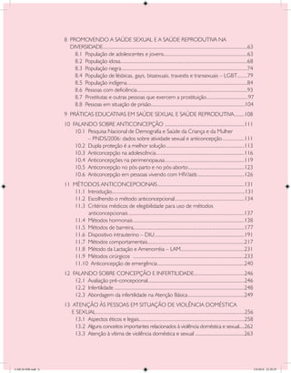 8 PROMOVENDO A SAÚDE SEXUAL E A SAÚDE REPRODUTIVA NA
                      DIVERSIDADE	...................................................................................................63
                                     .
                        8.1 População de adolescentes e jovens	.........................................................63
                                                                           .
                        8.2 População idosa	.......................................................................................68
                                             .
                        8.3 População negra	.......................................................................................74
                        8.4 População de lésbicas, gays, bissexuais, travestis e transexuais – LGBT	......79                  .
                        8.5 População indígena	...................................................................................84
                        8.6 Pessoas com deficiência	............................................................................93
                        8.7 Prostitutas e outras pessoas que exercem a prostituição	............................97
                                                                                                        .
                        8.8 Pessoas em situação de prisão	................................................................104
                                                                  .
                    9 PRÁTICAS EDUCATIVAS EM SAÚDE SEXUAL E SAÚDE REPRODUTIVA	.......108
                    10 FALANDO SOBRE ANTICONCEPÇÃO	.......................................................111
                        10.1 Pesquisa Nacional de Demografia e Saúde da Criança e da Mulher
                             – PNDS/2006: dados sobre atividade sexual e anticoncepção	...............111
                        10.2 Dupla proteção é a melhor solução	......................................................113
                        10.3 Anticoncepção na adolescência	.............................................................116
                        10.4 Anticoncepções na perimenopausa	.......................................................119
                        10.5 Anticoncepção no pós-parto e no pós-aborto	 ......................................123
                                                                                 .
                        10.6 Anticoncepção em pessoas vivendo com HIV/aids	................................126
                    11 MÉTODOS ANTICONCEPCIONAIS	............................................................131
                       11.1 Introdução	...........................................................................................131
                                       .
                       11.2 Escolhendo o método anticoncepcional	................................................134
                       11.3 Critérios médicos de elegibilidade para uso de métodos
                            anticoncepcionais	.............................................................................137
                       11.4 Métodos hormonais	.............................................................................138
                       11.5 Métodos de barreira	............................................................................177
                                                     .
                       11.6 Dispositivo intrauterino – DIU	..............................................................191
                       11.7 Métodos comportamentais	..................................................................217
                                                               .
                       11.8 Método da Lactação e Amenorréia – LAM	...........................................231
                                                                                      .
                       11.9 Métodos cirúrgicos	 .............................................................................233
                       11.10 Anticoncepção de emergência	............................................................240
                    12 FALANDO SOBRE CONCEPÇÃO E INFERTILIDADE	..................................246
                                                                                                  .
                        12.1 Avaliação pré-concepcional	..................................................................246
                                                                  .
                        12.2 Infertilidade	..........................................................................................248
                        12.3 Abordagem da infertilidade na Atenção Básica	.......................................249
                    13 ATENÇÃO ÀS PESSOAS EM SITUAÇÃO DE VIOLÊNCIA DOMÉSTICA
                       E SEXUAL	..................................................................................................256
                                .
                        13.1 Aspectos éticos e legais	........................................................................258
                                                            .
                        13.2 Alguns conceitos importantes relacionados à violência doméstica e sexual....262
                        13.3 Atenção à vítima de violência doméstica e sexual	..................................263




CAB 26 SSR.indd 6                                                                                                                          2/8/2010 22:30:29
 