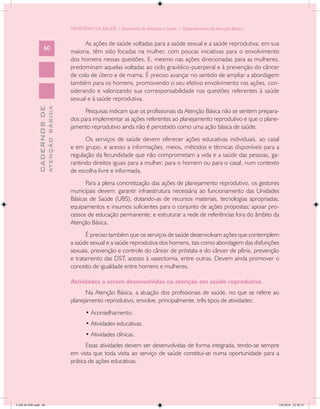 MINISTÉRIO DA SAÚDE / Secretaria de Atenção à Saúde / Departamento de Atenção Básica


                                                  As ações de saúde voltadas para a saúde sexual e a saúde reprodutiva, em sua
                   60
                                            maioria, têm sido focadas na mulher, com poucas iniciativas para o envolvimento
                                            dos homens nessas questões. E, mesmo nas ações direcionadas para as mulheres,
                                            predominam aquelas voltadas ao ciclo gravídico-puerperal e à prevenção do câncer
                                            de colo de útero e de mama. É preciso avançar no sentido de ampliar a abordagem
                                            também para os homens, promovendo o seu efetivo envolvimento nas ações, con-
                                            siderando e valorizando sua corresponsabilidade nas questões referentes à saúde
                                            sexual e à saúde reprodutiva.
                           ATENÇÃO BÁSICA
             CADERNOS DE




                                                  Pesquisas indicam que os profissionais da Atenção Básica não se sentem prepara-
                                            dos para implementar as ações referentes ao planejamento reprodutivo e que o plane-
                                            jamento reprodutivo ainda não é percebido como uma ação básica de saúde.
                                                  Os serviços de saúde devem oferecer ações educativas individuais, ao casal
                                            e em grupo, e acesso a informações, meios, métodos e técnicas disponíveis para a
                                            regulação da fecundidade que não comprometam a vida e a saúde das pessoas, ga-
                                            rantindo direitos iguais para a mulher, para o homem ou para o casal, num contexto
                                            de escolha livre e informada.
                                                  Para a plena concretização das ações de planejamento reprodutivo, os gestores
                                            municipais devem: garantir infraestrutura necessária ao funcionamento das Unidades
                                            Básicas de Saúde (UBS), dotando-as de recursos materiais, tecnologias apropriadas,
                                            equipamentos e insumos suficientes para o conjunto de ações propostas; apoiar pro-
                                            cessos de educação permanente; e estruturar a rede de referências fora do âmbito da
                                            Atenção Básica.
                                                   É preciso também que os serviços de saúde desenvolvam ações que contemplem
                                            a saúde sexual e a saúde reprodutiva dos homens, tais como abordagem das disfunções
                                            sexuais, prevenção e controle do câncer de próstata e do câncer de pênis, prevenção
                                            e tratamento das DST, acesso à vasectomia, entre outras. Devem ainda promover o
                                            conceito de igualdade entre homens e mulheres.

                                            Atividades a serem desenvolvidas na atenção em saúde reprodutiva
                                                  Na Atenção Básica, a atuação dos profissionais de saúde, no que se refere ao
                                            planejamento reprodutivo, envolve, principalmente, três tipos de atividades:
                                                   • Aconselhamento.
                                                   • Atividades educativas.
                                                   • Atividades clínicas.
                                                   Essas atividades devem ser desenvolvidas de forma integrada, tendo-se sempre
                                            em vista que toda visita ao serviço de saúde constitui-se numa oportunidade para a
                                            prática de ações educativas.




CAB 26 SSR.indd 60                                                                                                                 2/8/2010 22:30:35
 