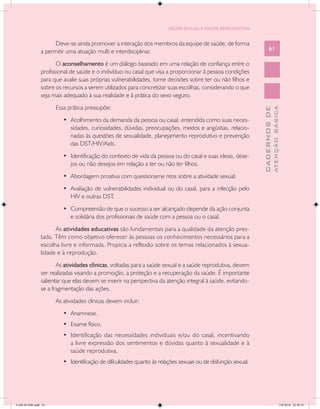 SAÚDE SEXUAL E SAÚDE REPRODUTIVA


                     Deve-se ainda promover a interação dos membros da equipe de saúde, de forma
               a permitir uma atuação multi e interdisciplinar.                                                     61

                      O aconselhamento é um diálogo baseado em uma relação de confiança entre o
               profissional de saúde e o indivíduo ou casal que visa a proporcionar à pessoa condições
               para que avalie suas próprias vulnerabilidades, tome decisões sobre ter ou não filhos e
               sobre os recursos a serem utilizados para concretizar suas escolhas, considerando o que
               seja mais adequado à sua realidade e à prática do sexo seguro.
                     Essa prática pressupõe:




                                                                                                                            ATENÇÃO BÁSICA
                                                                                                              CADERNOS DE
                        •	 Acolhimento da demanda da pessoa ou casal, entendida como suas neces-
                           sidades, curiosidades, dúvidas, preocupações, medos e angústias, relacio-
                           nadas às questões de sexualidade, planejamento reprodutivo e prevenção
                           das DST/HIV/Aids.
                        •	 Identificação do contexto de vida da pessoa ou do casal e suas ideias, dese-
                           jos ou não desejos em relação a ter ou não ter filhos.
                        •	 Abordagem proativa com questioname ntos sobre a atividade sexual.
                        •	 Avaliação de vulnerabilidades individual ou do casal, para a infecção pelo
                           HIV e outras DST.
                        •	 Compreensão de que o sucesso a ser alcançado depende da ação conjunta
                           e solidária dos profissionais de saúde com a pessoa ou o casal.
                     As atividades educativas são fundamentais para a qualidade da atenção pres-
               tada. Têm como objetivo oferecer às pessoas os conhecimentos necessários para a
               escolha livre e informada. Propicia a reflexão sobre os temas relacionados à sexua-
               lidade e à reprodução.
                      As atividades clínicas, voltadas para a saúde sexual e a saúde reprodutiva, devem
               ser realizadas visando a promoção, a proteção e a recuperação da saúde. É importante
               salientar que elas devem se inserir na perspectiva da atenção integral à saúde, evitando-
               se a fragmentação das ações.
                     As atividades clínicas devem incluir:
                        •	 Anamnese.
                        •	 Exame físico.
                        •	 Identificação das necessidades individuais e/ou do casal, incentivando
                           a livre expressão dos sentimentos e dúvidas quanto à sexualidade e à
                           saúde reprodutiva.
                        •	 Identificação de dificuldades quanto às relações sexuais ou de disfunção sexual.




CAB 26 SSR.indd 61                                                                                                                       2/8/2010 22:30:35
 