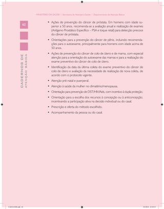MINISTÉRIO DA SAÚDE / Secretaria de Atenção à Saúde / Departamento de Atenção Básica


                                                      •	 Ações de prevenção do câncer de próstata. Em homens com idade su-
                   62
                                                         perior a 50 anos, recomenda-se a avaliação anual e realização de exames
                                                         (Antígeno Prostático Específico – PSA e toque retal) para detecção precoce
                                                         do câncer de próstata.
                                                      •	 Orientações para a prevenção do câncer de pênis, incluindo recomenda-
                                                         ções para o autoexame, principalmente para homens com idade acima de
                                                         50 anos.
                                                      •	 Ações de prevenção do câncer de colo de útero e de mama, com especial
                           ATENÇÃO BÁSICA
             CADERNOS DE




                                                         atenção para a orientação do autoexame das mamas e para a realização do
                                                         exame preventivo do câncer de colo de útero.
                                                      •	 Identificação da data da última coleta do exame preventivo do câncer de
                                                         colo de útero e avaliação da necessidade de realização de nova coleta, de
                                                         acordo com o protocolo vigente.
                                                      •	 Atenção pré-natal e puerperal.
                                                      •	 Atenção à saúde da mulher no climatério/menopausa.
                                                      •	 Orientação para prevenção de DST/HIV/Aids, com incentivo à dupla proteção.
                                                      •	 Orientação para a escolha dos recursos à concepção ou à anticoncepção,
                                                         incentivando a participação ativa na decisão individual ou do casal.
                                                      •	 Prescrição e oferta do método escolhido.
                                                      •	 Acompanhamento da pessoa ou do casal.




CAB 26 SSR.indd 62                                                                                                                 2/8/2010 22:30:35
 