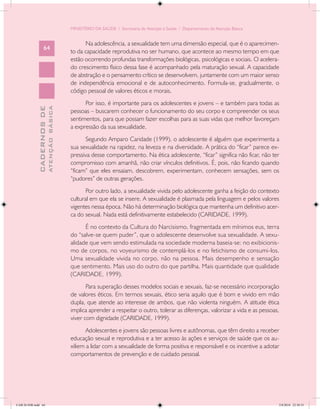 MINISTÉRIO DA SAÚDE / Secretaria de Atenção à Saúde / Departamento de Atenção Básica


                                                  Na adolescência, a sexualidade tem uma dimensão especial, que é o aparecimen-
                   64
                                            to da capacidade reprodutiva no ser humano, que acontece ao mesmo tempo em que
                                            estão ocorrendo profundas transformações biológicas, psicológicas e sociais. O acelera-
                                            do crescimento físico dessa fase é acompanhado pela maturação sexual. A capacidade
                                            de abstração e o pensamento crítico se desenvolvem, juntamente com um maior senso
                                            de independência emocional e de autoconhecimento. Formula-se, gradualmente, o
                                            código pessoal de valores éticos e morais.
                                                  Por isso, é importante para os adolescentes e jovens – e também para todas as
                           ATENÇÃO BÁSICA
             CADERNOS DE




                                            pessoas – buscarem conhecer o funcionamento do seu corpo e compreender os seus
                                            sentimentos, para que possam fazer escolhas para as suas vidas que melhor favoreçam
                                            a expressão da sua sexualidade.
                                                  Segundo Amparo Caridade (1999), o adolescente é alguém que experimenta a
                                            sua sexualidade na rapidez, na leveza e na diversidade. A prática do “ficar” parece ex-
                                            pressiva desse comportamento. Na ética adolescente, “ficar” significa não ficar, não ter
                                            compromisso com amanhã, não criar vínculos definitivos. É, pois, não ficando quando
                                            “ficam” que eles ensaiam, descobrem, experimentam, conhecem sensações, sem os
                                            “pudores” de outras gerações.
                                                   Por outro lado, a sexualidade vivida pelo adolescente ganha a feição do contexto
                                            cultural em que ela se insere. A sexualidade é plasmada pela linguagem e pelos valores
                                            vigentes nessa época. Não há determinação biológica que mantenha um definitivo acer-
                                            ca do sexual. Nada está definitivamente estabelecido (CARIDADE, 1999).
                                                  É no contexto da Cultura do Narcisismo, fragmentada em mínimos eus, terra
                                            do “salve-se quem puder”, que o adolescente desenvolve sua sexualidade. A sexu-
                                            alidade que vem sendo estimulada na sociedade moderna baseia-se: no exibicionis-
                                            mo de corpos, no voyeurismo de contemplá-los e no fetichismo de consumi-los.
                                            Uma sexualidade vivida no corpo, não na pessoa. Mais desempenho e sensação
                                            que sentimento. Mais uso do outro do que partilha. Mais quantidade que qualidade
                                            (CARIDADE, 1999).
                                                   Para superação desses modelos sociais e sexuais, faz-se necessário incorporação
                                            de valores éticos. Em termos sexuais, ético seria aquilo que é bom e vivido em mão
                                            dupla, que atende ao interesse de ambos, que não violenta ninguém. A atitude ética
                                            implica aprender a respeitar o outro, tolerar as diferenças, valorizar a vida e as pessoas,
                                            viver com dignidade (CARIDADE, 1999).
                                                   Adolescentes e jovens são pessoas livres e autônomas, que têm direito a receber
                                            educação sexual e reprodutiva e a ter acesso às ações e serviços de saúde que os au-
                                            xiliem a lidar com a sexualidade de forma positiva e responsável e os incentive a adotar
                                            comportamentos de prevenção e de cuidado pessoal.




CAB 26 SSR.indd 64                                                                                                                    2/8/2010 22:30:35
 