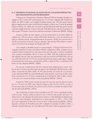 SAÚDE SEXUAL E SAÚDE REPRODUTIVA


               8.1.2 PANORAMA SITUACIONAL DA SAÚDE SEXUAL E DA SAÚDE REPRODUTIVA
                     DOS ADOLESCENTES E JOVENS BRASILEIROS                                                        65
                      A Pesquisa de Conhecimento, Atitudes e Práticas (PCAP) da População Brasileira em
               relação ao HIV e outras DST, entre pessoas de 15 e 54 anos, realizada pelo Ministério da
               Saúde, em 2004, revelou, com relação às práticas sexuais, que 74% dos jovens tiveram
               alguma relação sexual na vida e 66,4% tiveram relação no último ano. O início da atividade
               sexual aconteceu, em média, aos 15,3 anos e aproximadamente 36% dos jovens tiveram
               a primeira relação antes dos 15 anos. Cerca de 16% deles tiveram mais de 10 parceiros na
               vida e quase 7% tiveram mais de cinco parceiros eventuais no último ano (BRASIL, 2005g).




                                                                                                                          ATENÇÃO BÁSICA
                                                                                                            CADERNOS DE
                      Quanto à prática do sexo seguro, o uso de preservativo na primeira relação foi
               relatado por 53% dos jovens. Quase 40% deles declararam o uso da camisinha em
               todas as relações sexuais, independentemente da parceria, 38,8% com parceiro fixo e
               58,4% com parceiro eventual. Chama a atenção o fato de que 95% citaram o preser-
               vativo como forma de proteção da infecção pelo HIV.
                      Com relação à atividade sexual e à anticoncepção, a Pesquisa Nacional de De-
               mografia e Saúde da Criança e da Mulher (PNDS), realizada em 2006, constatou que as
               mulheres estão começando sua vida sexual cada vez mais cedo, o mesmo sucedendo
               com a prática contraceptiva. Até os 15 anos, em 2006, 33% das mulheres já haviam
               tido relações sexuais, valor que representa o triplo do ocorrido na PNDS/1996. Por sua
               vez, 66% das jovens de 15 a 19 anos sexualmente ativas já haviam usado algum método
               anticoncepcional, sendo que o preservativo (33%), a pílula (27%) e os injetáveis (5%)
               foram os mais utilizados (BRASIL, 2008a).
                      Por sua vez, a epidemia de Aids tem crescido entre adolescentes e jovens. Veri-
               fica-se que no Sistema de Informação de Agravos de Notificação (SINAN) foram notifi-
               cados, no período de 2000 a 2006, 19.793 casos de Aids, em jovens de 13 a 24 anos,
               o que representa 80% dos casos identificados nesse período, que foi de 24.603 casos.
               Entre os jovens de 13 e 19 anos, considerando-se o período de 1982 a 2006, o núme-
               ro de caso vem crescendo desde o início da epidemia (BRASIL, 2007e).
                     A partir de 1998, houve inversão da razão de sexo dos casos de Aids em jovens
               de 13 a 19 anos. Em 2005, esse indicador atingiu o valor de 0,6:1 (H:M), ou seja, 6
               homens para cada 10 mulheres. Em jovens de 20 a 24 anos a inversão da razão de sexo
               não foi observada (BRASIL, 2007e).
                     São insuficientes os dados sobre prevalência de DST entre a população adoles-
               cente e jovem. Todavia, pode-se presumir que o início da vida sexual mais cedo e os
               dados sobre a não utilização de preservativos indicam a vulnerabilidade de adolescentes
               e jovens a essas infecções, destacando-se o herpes genital e o HPV – 17% e 25%
               dos casos registrados na faixa dos 10 aos 24 anos, respectivamente (BRASIL, 2007a).
               Segundo o Estudo de Prevalência das DST, realizado no período de 2003 a 2006, a
               clamídia, infecção silenciosa, tem prevalência de 9% entre mulheres gestantes jovens.




CAB 26 SSR.indd 65                                                                                                                     2/8/2010 22:30:35
 