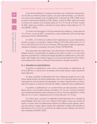 MINISTÉRIO DA SAÚDE / Secretaria de Atenção à Saúde / Departamento de Atenção Básica


                                                  A taxa de fecundidade é um aspecto importante a ser considerado nesse panora-
                   66
                                            ma. Se entre as mulheres adultas se assistiu, nas quatro últimas décadas, a um decrésci-
                                            mo na taxa de fecundidade, entre as adolescentes, no período de 1990 a 2000, houve
                                            aumento na taxa de fecundidade de 26%. Todavia, a partir de 2000, observa-se queda
                                            no número de nascidos vivos nas faixas etárias de 15 a 19 e de 20 a 24 anos. A partir
                                            de 2001, observa-se, também, o decréscimo desses valores na faixa etária de 10 a 14
                                            anos (BRASIL, 2007a).
                                                  O número de internações no SUS para atendimento obstétrico, na faixa etária de
                           ATENÇÃO BÁSICA
             CADERNOS DE




                                            10 a 19 anos, no ano de 2007, correspondeu a aproximadamente 25% do total desse
                                            atendimento (Fonte: DATASUS/MS).
                                                  Em 2005, 1.615 óbitos de mulheres foram registrados por causas relacionadas à
                                            gravidez, ao parto e ao puerpério. Destas mulheres, 254 (16%) tinham entre 10 e 19
                                            anos e 350 (22%) entre 20 e 24 anos. Portanto, 38% dos óbitos maternos registrados
                                            naquele ano atingiram a população mais jovem (Fonte: DATASUS/MS).
                                                   Esse dado pode estar relacionado, como demonstram vários estudos sobre mor-
                                            talidade materna, à precariedade na assistência pré-natal e ao parto e, no caso desse
                                            segmento populacional, à ausência de atenção específica às adolescentes e jovens ges-
                                            tantes. Vale ressaltar que o aborto inseguro é uma causa importante de morte materna
                                            entre adolescentes e jovens, sobretudo entre aquelas em situação de pobreza.

                                            8.1.3 GRAVIDEZ NA ADOLESCÊNCIA
                                                  A gravidez na adolescência, assim como a anticoncepção na adolescência, são
                                            temas polêmicos e controversos nos debates sobre saúde sexual e saúde reprodutiva
                                            desse segmento.
                                                  Em geral, a gravidez na adolescência tem sido considerada situação de risco e ele-
                                            mento desestruturador da vida de adolescentes, assim como elemento determinante na
                                            reprodução do ciclo de pobreza das populações, ao colocar impedimentos na continui-
                                            dade dos estudos e no acesso ao mercado de trabalho, sobretudo entre as adolescentes.
                                                   A gravidez na adolescência é um acontecimento que está associado a diversos
                                            fatores sociais, como também pessoais e familiares. Por sua vez, é preciso considerar
                                            que há relevantes distinções entre a gravidez ocorrida no início da adolescência, na faixa
                                            etária de 10 a 14 anos, e aquela que ocorre na faixa etária de 15 a 19 anos.
                                                   Em muitos casos, a gravidez na adolescência está relacionada com a situação de
                                            vulnerabilidade social, bem como com a falta de informações e acesso aos serviços de
                                            saúde, e ao baixo status de adolescentes mulheres nas relações sociais vigentes, sobre-
                                            tudo das pobres e negras. Alguns estudos têm explorado a relação entre gravidez na
                                            faixa etária de 10 a 14 anos e a ocorrência de violência sexual, hipótese que não tem
                                            sido contestada (CAVASIN, 2004).




CAB 26 SSR.indd 66                                                                                                                   2/8/2010 22:30:35
 