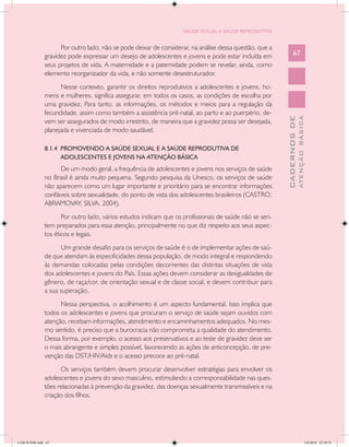 SAÚDE SEXUAL E SAÚDE REPRODUTIVA


                     Por outro lado, não se pode deixar de considerar, na análise dessa questão, que a
               gravidez pode expressar um desejo de adolescentes e jovens e pode estar incluída em             67
               seus projetos de vida. A maternidade e a paternidade podem se revelar, ainda, como
               elemento reorganizador da vida, e não somente desestruturador.
                     Nesse contexto, garantir os direitos reprodutivos a adolescentes e jovens, ho-
               mens e mulheres, significa assegurar, em todos os casos, as condições de escolha por
               uma gravidez. Para tanto, as informações, os métodos e meios para a regulação da
               fecundidade, assim como também a assistência pré-natal, ao parto e ao puerpério, de-




                                                                                                                       ATENÇÃO BÁSICA
                                                                                                         CADERNOS DE
               vem ser assegurados de modo irrestrito, de maneira que a gravidez possa ser desejada,
               planejada e vivenciada de modo saudável.

               8.1.4 PROMOVENDO A SAÚDE SEXUAL E A SAÚDE REPRODUTIVA DE
                     ADOLESCENTES E JOVENS NA ATENÇÃO BÁSICA
                     De um modo geral, a frequência de adolescentes e jovens nos serviços de saúde
               no Brasil é ainda muito pequena. Segundo pesquisa da Unesco, os serviços de saúde
               não aparecem como um lugar importante e prioritário para se encontrar informações
               confiáveis sobre sexualidade, do ponto de vista dos adolescentes brasileiros (CASTRO;
               ABRAMOVAY; SILVA, 2004).
                      Por outro lado, vários estudos indicam que os profissionais de saúde não se sen-
               tem preparados para essa atenção, principalmente no que diz respeito aos seus aspec-
               tos éticos e legais.
                     Um grande desafio para os serviços de saúde é o de implementar ações de saú-
               de que atendam às especificidades dessa população, de modo integral e respondendo
               às demandas colocadas pelas condições decorrentes das distintas situações de vida
               dos adolescentes e jovens do País. Essas ações devem considerar as desigualdades de
               gênero, de raça/cor, de orientação sexual e de classe social, e devem contribuir para
               a sua superação.
                     Nessa perspectiva, o acolhimento é um aspecto fundamental. Isso implica que
               todos os adolescentes e jovens que procuram o serviço de saúde sejam ouvidos com
               atenção, recebam informações, atendimento e encaminhamentos adequados. No mes-
               mo sentido, é preciso que a burocracia não comprometa a qualidade do atendimento.
               Dessa forma, por exemplo, o acesso aos preservativos e ao teste de gravidez deve ser
               o mais abrangente e simples possível, favorecendo as ações de anticoncepção, de pre-
               venção das DST/HIV/Aids e o acesso precoce ao pré-natal.
                     Os serviços também devem procurar desenvolver estratégias para envolver os
               adolescentes e jovens do sexo masculino, estimulando a corresponsabilidade nas ques-
               tões relacionadas à prevenção da gravidez, das doenças sexualmente transmissíveis e na
               criação dos filhos.




CAB 26 SSR.indd 67                                                                                                                  2/8/2010 22:30:35
 