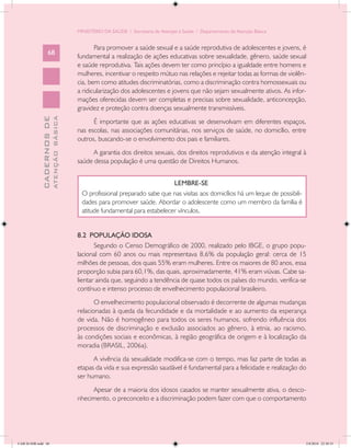 MINISTÉRIO DA SAÚDE / Secretaria de Atenção à Saúde / Departamento de Atenção Básica


                                                   Para promover a saúde sexual e a saúde reprodutiva de adolescentes e jovens, é
                   68
                                            fundamental a realização de ações educativas sobre sexualidade, gênero, saúde sexual
                                            e saúde reprodutiva. Tais ações devem ter como princípio a igualdade entre homens e
                                            mulheres, incentivar o respeito mútuo nas relações e rejeitar todas as formas de violên-
                                            cia, bem como atitudes discriminatórias, como a discriminação contra homossexuais ou
                                            a ridicularização dos adolescentes e jovens que não sejam sexualmente ativos. As infor-
                                            mações oferecidas devem ser completas e precisas sobre sexualidade, anticoncepção,
                                            gravidez e proteção contra doenças sexualmente transmissíveis.
                           ATENÇÃO BÁSICA
             CADERNOS DE




                                                  É importante que as ações educativas se desenvolvam em diferentes espaços,
                                            nas escolas, nas associações comunitárias, nos serviços de saúde, no domicílio, entre
                                            outros, buscando-se o envolvimento dos pais e familiares.
                                                  A garantia dos direitos sexuais, dos direitos reprodutivos e da atenção integral à
                                            saúde dessa população é uma questão de Direitos Humanos.


                                                                                 LEMBRE-SE
                                              O profissional preparado sabe que nas visitas aos domicílios há um leque de possibili-
                                              dades para promover saúde. Abordar o adolescente como um membro da família é
                                              atitude fundamental para estabelecer vínculos.


                                            8.2 POPULAÇÃO IDOSA
                                                   Segundo o Censo Demográfico de 2000, realizado pelo IBGE, o grupo popu-
                                            lacional com 60 anos ou mais representava 8,6% da população geral: cerca de 15
                                            milhões de pessoas, dos quais 55% eram mulheres. Entre os maiores de 80 anos, essa
                                            proporção subia para 60,1%, das quais, aproximadamente, 41% eram viúvas. Cabe sa-
                                            lientar ainda que, seguindo a tendência de quase todos os países do mundo, verifica-se
                                            contínuo e intenso processo de envelhecimento populacional brasileiro.
                                                   O envelhecimento populacional observado é decorrente de algumas mudanças
                                            relacionadas à queda da fecundidade e da mortalidade e ao aumento da esperança
                                            de vida. Não é homogêneo para todos os seres humanos, sofrendo influência dos
                                            processos de discriminação e exclusão associados ao gênero, à etnia, ao racismo,
                                            às condições sociais e econômicas, à região geográfica de origem e à localização da
                                            moradia (BRASIL, 2006a).
                                                  A vivência da sexualidade modifica-se com o tempo, mas faz parte de todas as
                                            etapas da vida e sua expressão saudável é fundamental para a felicidade e realização do
                                            ser humano.
                                                 Apesar de a maioria dos idosos casados se manter sexualmente ativa, o desco-
                                            nhecimento, o preconceito e a discriminação podem fazer com que o comportamento




CAB 26 SSR.indd 68                                                                                                                     2/8/2010 22:30:35
 