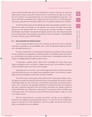 SAÚDE SEXUAL E SAÚDE REPRODUTIVA


               sexual na terceira idade seja visto como inadequado, imoral ou anormal, por vezes até
               pelos próprios idosos, que podem experimentar um sentimento de culpa ou de vergo-                  69
               nha. Ao contrário, é a incapacidade de ter uma vida sexual satisfatória (o que inclui, mas
               não se restringe à capacidade de ter relações sexuais), que deve ser considerada anor-
               mal e para a qual deve ser oferecido tratamento, em qualquer idade que se manifeste.
                      Os preconceitos acerca da sexualidade da pessoa idosa atingem também os pro-
               fissionais de saúde, que tendem a não valorizar suas queixas ou evitam tocar nesse
               assunto por não saberem lidar ele. A crença de que o avançar da idade e o declinar




                                                                                                                          ATENÇÃO BÁSICA
                                                                                                            CADERNOS DE
               da atividade sexual estão inexoravelmente ligados também tem sido responsável pela
               pouca atenção dada a essa questão nessa etapa da vida, aumentando a vulnerabilidade
               do idoso, inclusive, para as DST/HIV/Aids.

               8.1.1 SEXUALIDADE DA PESSOA IDOSA
                     Com o avançar da idade, ocorre uma mudança na maneira de como as pessoas
               vivenciam e expressam a sua sexualidade, assim como há alterações orgânicas que afe-
               tam a atividade sexual em si.
                      Embora a frequência e a intensidade da atividade sexual possam mudar ao longo
               da vida, problemas na capacidade de desfrutar prazer nas relações sexuais não devem
               ser considerados como parte normal do envelhecimento. A sexualidade também deve
               integrar a avaliação global da saúde da pessoa idosa.
                      Comparados a adultos jovens, idosos têm necessidade de maior tempo para
               atingir a excitação sexual e completar a relação sexual, assim como também é maior o
               período de latência para que ocorra nova excitação.
                     Especificamente no homem, ocorre diminuição parcial da tumescência peniana,
               mas ainda suficiente para uma relação sexual satisfatória; assim como diminui a quanti-
               dade de sêmen ejaculado e a força com que ele é expelido.
                      Na mulher, após a menopausa, tanto pode ocorrer diminuição da libido, às ve-
               zes ligada à sensação de perda da juventude ativa e da capacidade reprodutiva, quanto
               exacerbação dela, por não mais haver o desconforto relacionado aos períodos mens-
               truais, nem o medo de uma gestação indesejada. É importante lembrar que qualquer
               que seja o papel da menopausa, ele será sempre secundário em relação a todos os
               outros elementos que influenciam a vida sexual. É importante lembrar também que
               a menopausa não é uma doença (crença fortemente disseminada) e pode ser vivida
               com saúde e prazer.
                      Deve-se notar ainda que, na maioria dos idosos, mas não em sua totalidade, a
               frequência das relações sexuais geralmente diminui, e outras formas de contato físico
               passam a expressar com maior frequência o carinho e o afeto, assumindo maior impor-
               tância na expressão da sua sexualidade.




CAB 26 SSR.indd 69                                                                                                                     2/8/2010 22:30:35
 