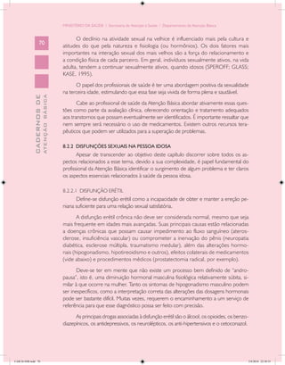 MINISTÉRIO DA SAÚDE / Secretaria de Atenção à Saúde / Departamento de Atenção Básica


                                                  O declínio na atividade sexual na velhice é influenciado mais pela cultura e
                   70
                                            atitudes do que pela natureza e fisiologia (ou hormônios). Os dois fatores mais
                                            importantes na interação sexual dos mais velhos são a força do relacionamento e
                                            a condição física de cada parceiro. Em geral, indivíduos sexualmente ativos, na vida
                                            adulta, tendem a continuar sexualmente ativos, quando idosos (SPEROFF; GLASS;
                                            KASE, 1995).
                                                  O papel dos profissionais de saúde é ter uma abordagem positiva da sexualidade
                                            na terceira idade, estimulando que essa fase seja vivida de forma plena e saudável.
                           ATENÇÃO BÁSICA
             CADERNOS DE




                                                   Cabe ao profissional de saúde da Atenção Básica abordar ativamente essas ques-
                                            tões como parte da avaliação clínica, oferecendo orientação e tratamento adequados
                                            aos transtornos que possam eventualmente ser identificados. É importante ressaltar que
                                            nem sempre será necessário o uso de medicamentos. Existem outros recursos tera-
                                            pêuticos que podem ser utilizados para a superação de problemas.

                                            8.2.2 DISFUNÇÕES SEXUAIS NA PESSOA IDOSA
                                                   Apesar de transcender ao objetivo deste capítulo discorrer sobre todos os as-
                                            pectos relacionados a esse tema, devido a sua complexidade, é papel fundamental do
                                            profissional da Atenção Básica identificar o surgimento de algum problema e ter claros
                                            os aspectos essenciais relacionados à saúde da pessoa idosa.

                                            8.2.2.1 DISFUNÇÃO ERÉTIL
                                                  Define-se disfunção erétil como a incapacidade de obter e manter a ereção pe-
                                            niana suficiente para uma relação sexual satisfatória.
                                                   A disfunção erétil crônica não deve ser considerada normal, mesmo que seja
                                            mais frequente em idades mais avançadas. Suas principais causas estão relacionadas
                                            a doenças crônicas que possam causar impedimento ao fluxo sanguíneo (ateros-
                                            clerose, insuficiência vascular) ou comprometer a inervação do pênis (neuropatia
                                            diabética, esclerose múltipla, traumatismo medular), além das alterações hormo-
                                            nais (hipogonadismo, hipotireoidismo e outros), efeitos colaterais de medicamentos
                                            (vide abaixo) e procedimentos médicos (prostatectomia radical, por exemplo).
                                                   Deve-se ter em mente que não existe um processo bem definido de “andro-
                                            pausa”, isto é, uma diminuição hormonal masculina fisiológica relativamente súbita, si-
                                            milar à que ocorre na mulher. Tanto os sintomas de hipogonadismo masculino podem
                                            ser inespecíficos, como a interpretação correta das alterações das dosagens hormonais
                                            pode ser bastante difícil. Muitas vezes, requerem o encaminhamento a um serviço de
                                            referência para que esse diagnóstico possa ser feito com precisão.
                                                  As principais drogas associadas à disfunção erétil são o álcool, os opioides, os benzo-
                                            diazepínicos, os antidepressivos, os neurolépticos, os anti-hipertensivos e o cetoconazol.




CAB 26 SSR.indd 70                                                                                                                      2/8/2010 22:30:35
 