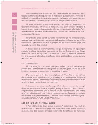 MINISTÉRIO DA SAÚDE / Secretaria de Atenção à Saúde / Departamento de Atenção Básica


                                                   As contraindicações ao seu uso são: uso concomitante de vasodilatadores poten-
                   72
                                            tes (especialmente os alfabloqueadores) e medicações que estimulem a formação de
                                            óxido nítrico (especialmente os nitratos), pacientes cardiopatas e coronarianos graves,
                                            além de hipertensos de difícil controle, em uso de múltiplos medicamentos.
                                                  Há ainda outras interações medicamentosas com inibidores da protease, ce-
                                            toconazol, itraconazol, eritromicina e rifampicina, pois, assim como os inibidores da
                                            fosfodiesterase, esses medicamentos também são metabolizados pelo fígado. As in-
                                            terações com os antiácidos também devem ser consideradas, pois interferem na ab-
                           ATENÇÃO BÁSICA
             CADERNOS DE




                                            sorção desses fármacos.
                                                   O vardenafila ainda acarreta aumento do intervalo QT no eletrocardiograma,
                                            podendo levar a arritmias graves quando associado a outros medicamentos que tenham
                                            efeito similar. Especialmente em idosos, qualquer um dos fármacos desse grupo deve
                                            ser usado na menor dose possível.
                                                   A decisão sobre o encaminhamento a serviço de referência, em especial para
                                            avaliação urológica, cardiológica ou psiquiátrica, deve ser feita sempre que houver
                                            dúvida com relação ao diagnóstico ou tratamento ou, ainda, quando este não for efe-
                                            tivo e se considerar alternativas terapêuticas, como a colocação de prótese peniana,
                                            por exemplo.

                                            8.2.2.2 DISPAREUNIA
                                                    Há duas alterações principais na fisiologia da mulher a partir da meia-idade que
                                            podem levar a disfunções sexuais: redução na taxa de produção e volume do líquido
                                            lubrificador da vagina, e alguma perda na elasticidade da vagina.
                                                  Dispareunia significa dor durante a relação sexual. Nessa fase da vida, pode ser
                                            decorrente de atrofia vaginal, de doenças ginecológicas, como infecções e distopias ou
                                            de transtornos afetivos. Também não é incomum a mulher apresentar sintomas de irri-
                                            tação uretral decorrentes desse mesmo processo.
                                                   A dispareunia associada à atrofia urogenital da pós-menopausa inclui sensação
                                            de secura, estreitamento, irritação e queimação vaginal durante o coito, e pequenos
                                            sangramentos e dolorimento após as relações sexuais. Pode ser tratada com hormô-
                                            nio tópico e lubrificantes à base de água. Nota-se menos atrofia vaginal em mulheres
                                            sexualmente ativas; presumivelmente, a atividade sexual mantém a vascularização e a
                                            circulação vaginais (SPEROFF; GLASS; KASE, 1995).

                                            8.2.3 DST, HIV E AIDS EM PESSOAS IDOSAS
                                                  A Aids está longe de atingir apenas os jovens. A epidemia de HIV e Aids em
                                            pessoas idosas no Brasil tem emergido como problema de saúde pública, nos últimos
                                            anos, devido a dois aspectos principais: incremento da notificação de transmissão




CAB 26 SSR.indd 72                                                                                                                 2/8/2010 22:30:36
 