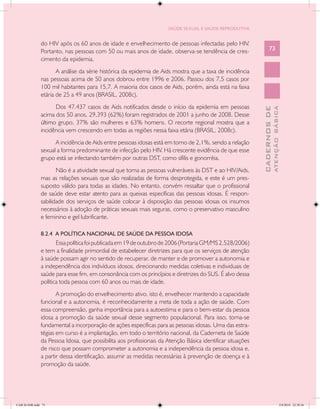 SAÚDE SEXUAL E SAÚDE REPRODUTIVA


               do HIV após os 60 anos de idade e envelhecimento de pessoas infectadas pelo HIV.
               Portanto, nas pessoas com 50 ou mais anos de idade, observa-se tendência de cres-                  73
               cimento da epidemia.
                      A análise da série histórica da epidemia de Aids mostra que a taxa de incidência
               nas pessoas acima de 50 anos dobrou entre 1996 e 2006. Passou dos 7,5 casos por
               100 mil habitantes para 15,7. A maioria dos casos de Aids, porém, ainda está na faixa
               etária de 25 a 49 anos (BRASIL, 2008c).
                     Dos 47.437 casos de Aids notificados desde o início da epidemia em pessoas




                                                                                                                          ATENÇÃO BÁSICA
                                                                                                            CADERNOS DE
               acima dos 50 anos, 29.393 (62%) foram registrados de 2001 a junho de 2008. Desse
               último grupo, 37% são mulheres e 63% homens. O recorte regional mostra que a
               incidência vem crescendo em todas as regiões nessa faixa etária (BRASIL, 2008c).
                     A incidência de Aids entre pessoas idosas está em torno de 2,1%, sendo a relação
               sexual a forma predominante de infecção pelo HIV. Há crescente evidência de que esse
               grupo está se infectando também por outras DST, como sífilis e gonorréia.
                      Não é a atividade sexual que torna as pessoas vulneráveis às DST e ao HIV/Aids,
               mas as relações sexuais que são realizadas de forma desprotegida, e este é um pres-
               suposto válido para todas as idades. No entanto, convém ressaltar que o profissional
               de saúde deve estar atento para as queixas específicas das pessoas idosas. É respon-
               sabilidade dos serviços de saúde colocar à disposição das pessoas idosas os insumos
               necessários à adoção de práticas sexuais mais seguras, como o preservativo masculino
               e feminino e gel lubrificante.

               8.2.4 A POLÍTICA NACIONAL DE SAÚDE DA PESSOA IDOSA
                      Essa política foi publicada em 19 de outubro de 2006 (Portaria GM/MS 2.528/2006)
               e tem a finalidade primordial de estabelecer diretrizes para que os serviços de atenção
               à saúde possam agir no sentido de recuperar, de manter e de promover a autonomia e
               a independência dos indivíduos idosos, direcionando medidas coletivas e individuais de
               saúde para esse fim, em consonância com os princípios e diretrizes do SUS. É alvo dessa
               política toda pessoa com 60 anos ou mais de idade.
                      A promoção do envelhecimento ativo, isto é, envelhecer mantendo a capacidade
               funcional e a autonomia, é reconhecidamente a meta de toda a ação de saúde. Com
               essa compreensão, ganha importância para a autoestima e para o bem-estar da pessoa
               idosa a promoção da saúde sexual desse segmento populacional. Para isso, torna-se
               fundamental a incorporação de ações específicas para as pessoas idosas. Uma das estra-
               tégias em curso é a implantação, em todo o território nacional, da Caderneta de Saúde
               da Pessoa Idosa, que possibilita aos profissionais da Atenção Básica identificar situações
               de risco que possam comprometer a autonomia e a independência da pessoa idosa e,
               a partir dessa identificação, assumir as medidas necessárias à prevenção de doença e à
               promoção da saúde.




CAB 26 SSR.indd 73                                                                                                                     2/8/2010 22:30:36
 