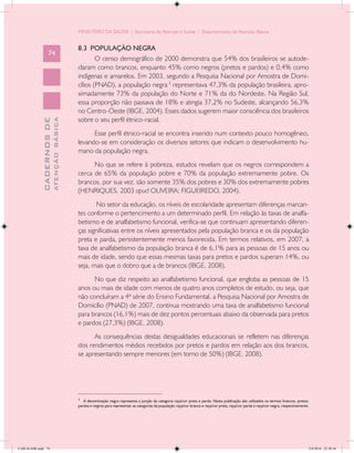 MINISTÉRIO DA SAÚDE / Secretaria de Atenção à Saúde / Departamento de Atenção Básica


                                            8.3 POPULAÇÃO NEGRA
                   74
                                                    O censo demográfico de 2000 demonstra que 54% dos brasileiros se autode-
                                            claram como brancos, enquanto 45% como negros (pretos e pardos) e 0,4% como
                                            indígenas e amarelos. Em 2003, segundo a Pesquisa Nacional por Amostra de Domi-
                                            cílios (PNAD), a população negra 3 representava 47,3% da população brasileira, apro-
                                            ximadamente 73% da população do Norte e 71% da do Nordeste. Na Região Sul,
                                            essa proporção não passava de 18% e atingia 37,2% no Sudeste, alcançando 56,3%
                                            no Centro-Oeste (IBGE, 2004). Esses dados sugerem maior consciência dos brasileiros
                                            sobre o seu perfil étnico-racial.
                           ATENÇÃO BÁSICA
             CADERNOS DE




                                                  Esse perfil étnico-racial se encontra inserido num contexto pouco homogêneo,
                                            levando-se em consideração os diversos setores que indicam o desenvolvimento hu-
                                            mano da população negra.
                                                  No que se refere à pobreza, estudos revelam que os negros correspondem a
                                            cerca de 65% da população pobre e 70% da população extremamente pobre. Os
                                            brancos, por sua vez, são somente 35% dos pobres e 30% dos extremamente pobres
                                            (HENRIQUES, 2003 apud OLIVEIRA; FIGUEIREDO, 2004).
                                                   No setor da educação, os níveis de escolaridade apresentam diferenças marcan-
                                            tes conforme o pertencimento a um determinado perfil. Em relação às taxas de analfa-
                                            betismo e de analfabetismo funcional, verifica-se que continuam apresentando diferen-
                                            ças significativas entre os níveis apresentados pela população branca e os da população
                                            preta e parda, persistentemente menos favorecida. Em termos relativos, em 2007, a
                                            taxa de analfabetismo da população branca é de 6,1% para as pessoas de 15 anos ou
                                            mais de idade, sendo que essas mesmas taxas para pretos e pardos superam 14%, ou
                                            seja, mais que o dobro que a de brancos (IBGE, 2008).
                                                  No que diz respeito ao analfabetismo funcional, que engloba as pessoas de 15
                                            anos ou mais de idade com menos de quatro anos completos de estudo, ou seja, que
                                            não concluíram a 4ª série do Ensino Fundamental, a Pesquisa Nacional por Amostra de
                                            Domicílio (PNAD) de 2007, continua mostrando uma taxa de analfabetismo funcional
                                            para brancos (16,1%) mais de dez pontos percentuais abaixo da observada para pretos
                                            e pardos (27,3%) (IBGE, 2008).
                                                  As consequências destas desigualdades educacionais se refletem nas diferenças
                                            dos rendimentos médios recebidos por pretos e pardos em relação aos dos brancos,
                                            se apresentando sempre menores (em torno de 50%) (IBGE, 2008).




                                            ____________________________
                                            3
                                               A denominação negra representa a junção da categoria raça/cor preta e parda. Nesta publicação são utilizados os termos brancos, pretos,
                                            pardos e negros para representar as categorias da população raça/cor branca e raça/cor preta, raça/cor parda e raça/cor negra, respectivamente.




CAB 26 SSR.indd 74                                                                                                                                                                        2/8/2010 22:30:36
 