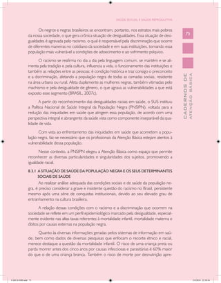 SAÚDE SEXUAL E SAÚDE REPRODUTIVA


                      Os negros e negras brasileiros se encontram, portanto, nos estratos mais pobres
               da nossa sociedade, o que gera crônica situação de desigualdades. Essa situação de desi-          75
               gualdades é agravada pelo racismo, o qual é responsável pela discriminação que ocorre
               de diferentes maneiras no cotidiano da sociedade e em suas instituições, tornando essa
               população mais vulnerável a condições de adoecimento e ao sofrimento psíquico.
                     O racismo se reafirma no dia a dia pela linguagem comum, se mantém e se ali-
               menta pela tradição e pela cultura, influencia a vida, o funcionamento das instituições e
               também as relações entre as pessoas; é condição histórica e traz consigo o preconceito




                                                                                                                         ATENÇÃO BÁSICA
                                                                                                           CADERNOS DE
               e a discriminação, afetando a população negra de todas as camadas sociais, residente
               na área urbana ou rural. Afeta duplamente as mulheres negras, também vitimadas pelo
               machismo e pela desigualdade de gênero, o que agrava as vulnerabilidades a que está
               exposto esse segmento (BRASIL, 2007c).
                      A partir do reconhecimento das desigualdades raciais em saúde, o SUS instituiu
               a Política Nacional de Saúde Integral da População Negra (PNSIPN), voltada para a
               redução das iniquidades em saúde que atingem essa população, de acordo com uma
               perspectiva integral e abrangente da saúde vista como componente inseparável da qua-
               lidade de vida.
                     Com vista ao enfrentamento das iniquidades em saúde que acometem a popu-
               lação negra, faz-se necessário que os profissionais da Atenção Básica estejam atentos à
               vulnerabilidade dessa população.
                     Nesse contexto, a PNSIPN elegeu a Atenção Básica como espaço que permite
               reconhecer as diversas particularidades e singularidades dos sujeitos, promovendo a
               igualdade racial.
               8.3.1 A SITUAÇÃO DE SAÚDE DA POPULAÇÃO NEGRA E OS SEUS DETERMINANTES
                     SOCIAIS DE SAÚDE
                      Ao realizar análise adequada das condições sociais e de saúde da população ne-
               gra, é preciso considerar a grave e insistente questão do racismo no Brasil, persistente
               mesmo após uma série de conquistas institucionais, devido ao seu elevado grau de
               entranhamento na cultura brasileira.
                     A relação dessas condições com o racismo e a discriminação que ocorrem na
               sociedade se reflete em um perfil epidemiológico marcado pela desigualdade, especial-
               mente evidente nas altas taxas referentes à mortalidade infantil, mortalidade materna e
               óbitos por causas externas na população negra.
                     Quanto às diversas informações geradas pelos sistemas de informação em saú-
               de, bem como dados de diversas pesquisas que enfocam o recorte étnico e racial,
               merece destaque a questão da mortalidade infantil. O risco de uma criança preta ou
               parda morrer antes dos cinco anos por causas infecciosas e parasitárias é 60% maior
               do que o de uma criança branca. Também o risco de morte por desnutrição apre-




CAB 26 SSR.indd 75                                                                                                                    2/8/2010 22:30:36
 