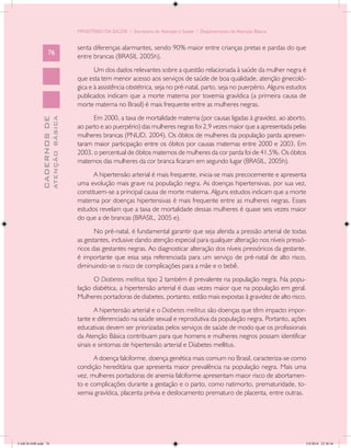 MINISTÉRIO DA SAÚDE / Secretaria de Atenção à Saúde / Departamento de Atenção Básica


                                            senta diferenças alarmantes, sendo 90% maior entre crianças pretas e pardas do que
                   76
                                            entre brancas (BRASIL 2005h).
                                                   Um dos dados relevantes sobre a questão relacionada à saúde da mulher negra é
                                            que esta tem menor acesso aos serviços de saúde de boa qualidade, atenção ginecoló-
                                            gica e à assistência obstétrica, seja no pré-natal, parto, seja no puerpério. Alguns estudos
                                            publicados indicam que a morte materna por toxemia gravídica (a primeira causa de
                                            morte materna no Brasil) é mais frequente entre as mulheres negras.
                                                  Em 2000, a taxa de mortalidade materna (por causas ligadas à gravidez, ao aborto,
                           ATENÇÃO BÁSICA
             CADERNOS DE




                                            ao parto e ao puerpério) das mulheres negras foi 2,9 vezes maior que a apresentada pelas
                                            mulheres brancas (PNUD, 2004). Os óbitos de mulheres da população parda apresen-
                                            taram maior participação entre os óbitos por causas maternas entre 2000 e 2003. Em
                                            2003, o percentual de óbitos maternos de mulheres da cor parda foi de 41,5%. Os óbitos
                                            maternos das mulheres da cor branca ficaram em segundo lugar (BRASIL, 2005h).
                                                   A hipertensão arterial é mais frequente, inicia-se mais precocemente e apresenta
                                            uma evolução mais grave na população negra. As doenças hipertensivas, por sua vez,
                                            constituem-se a principal causa de morte materna. Alguns estudos indicam que a morte
                                            materna por doenças hipertensivas é mais frequente entre as mulheres negras. Esses
                                            estudos revelam que a taxa de mortalidade dessas mulheres é quase seis vezes maior
                                            do que a de brancas (BRASIL, 2005 e).
                                                   No pré-natal, é fundamental garantir que seja aferida a pressão arterial de todas
                                            as gestantes, inclusive dando atenção especial para qualquer alteração nos níveis pressó-
                                            ricos das gestantes negras. Ao diagnosticar alteração dos níveis pressóricos da gestante,
                                            é importante que essa seja referenciada para um serviço de pré-natal de alto risco,
                                            diminuindo-se o risco de complicações para a mãe e o bebê.
                                                  O Diabetes mellitus tipo 2 também é prevalente na população negra. Na popu-
                                            lação diabética, a hipertensão arterial é duas vezes maior que na população em geral.
                                            Mulheres portadoras de diabetes, portanto, estão mais expostas à gravidez de alto risco.
                                                   A hipertensão arterial e o Diabetes mellitus são doenças que têm impacto impor-
                                            tante e diferenciado na saúde sexual e reprodutiva da população negra. Portanto, ações
                                            educativas devem ser priorizadas pelos serviços de saúde de modo que os profissionais
                                            da Atenção Básica contribuam para que homens e mulheres negros possam identificar
                                            sinais e sintomas de hipertensão arterial e Diabetes mellitus.
                                                  A doença falciforme, doença genética mais comum no Brasil, caracteriza-se como
                                            condição hereditária que apresenta maior prevalência na população negra. Mais uma
                                            vez, mulheres portadoras de anemia falciforme apresentam maior risco de abortamen-
                                            to e complicações durante a gestação e o parto, como natimorto, prematuridade, to-
                                            xemia gravídica, placenta prévia e deslocamento prematuro de placenta, entre outras.




CAB 26 SSR.indd 76                                                                                                                     2/8/2010 22:30:36
 