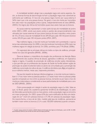 SAÚDE SEXUAL E SAÚDE REPRODUTIVA


                     A mortalidade também atinge mais a população negra sob outros aspectos. As-
               sim, as diversas formas de discriminação tornam a população negra mais vulnerável ao                                                         77
               sofrimento por violências. O risco de uma pessoa negra morrer por causa externa é
               56% maior que o de uma pessoa branca. No geral, o risco de morte por homicídios
               tem sido maior nas populações preta e parda, independentemente do sexo (BRASIL,
               2005h). Os negros são vítimas de homicídios quase duas vezes mais que os brancos.
                     As causas externas representam a maior parte da taxa de mortalidade de jovens
               entre 2003 e 2005, sendo que jovens pretos e pardos são proporcionalmente mais




                                                                                                                                                                    ATENÇÃO BÁSICA
                                                                                                                                                      CADERNOS DE
               vitimados por causas externas do que jovens brancos do sexo masculino: entre jovens
               de 18 a 24 anos a taxa de mortalidade foi de 204,58 para cada 100 mil jovens brancos
               contra 305,04 para cada 100 mil jovens pretos (IPEA, 2007).
                     Nas mulheres negras, o risco de morte por homicídio vem aumentando, o que as
               torna mais vulneráveis ainda. Em 2000, o risco de morte por homicídio era 20% maior nas
               mulheres negras em relação às brancas. Em 2006, aumentou para 71% (Brasil, 2008e).
                    Os negros(as) são as principais vítimas em todos os tipos de violência, principal-
               mente nos casos de agressões (BRASIL, 2008e).
                     Deve-se destacar a importância da atuação dos profissionais da Atenção Básica
               no acolhimento dos usuários vítimas de abusos, agressões e violências, em especial as
               negras e negros. A questão da prevenção de violências envolve ações intersetoriais,
               o que permite que os profissionais das equipes de Saúde da Família adotem ações de
               promoção da saúde envolvendo todos os atores da comunidade para a prevenção das
               violências e promoção da cultura de paz. A violência doméstica que aflige principalmen-
               te as mulheres merece, nesse caso, tratamento prioritário.
                     No que diz respeito às doenças infectocontagiosas, o risco de morte por tubercu-
               lose é 1,9 vez maior entre as pessoas pardas e 2,5 vezes maior entre as pessoas pretas
               quando comparado ao risco entre as pessoas brancas, tomando-se por base o risco de
               morte por tuberculose e considerando as taxas padronizadas de mortalidade para o ano
               de 2003 (BRASIL, 2005h).
                     Outra preocupação em relação à saúde da população negra é a Aids. Sabe-se
               que, no Brasil, apesar de a epidemia apresentar tendência de estabilização, os casos
               de Aids estão aumentando entre os mais pobres, onde a população negra se encontra
               em maior proporção. Em 2003, quase 62% dos casos notificados de Aids com decla-
               ração de cor 4 eram em pessoas brancas e 37,3% em pessoas da população negra.
               Da mesma forma, o risco de ter Aids, medido pela taxa de incidência, apresenta-se
               também maior entre os brancos (13,4 a cada 100.000 habitantes) quando compara

               ____________________________
               4
                  O quesito raça/cor somente foi incluído no SINAN (Sistema de Informação sobre Agravos de Notificação), a partir de 2001. Em 2003,
               aproximadamente 20% dos casos de Aids não tinham essa informação preenchida.




CAB 26 SSR.indd 77                                                                                                                                                               2/8/2010 22:30:36
 