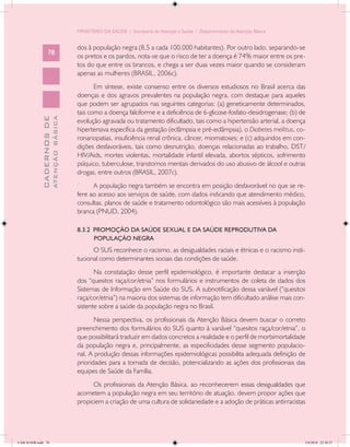 MINISTÉRIO DA SAÚDE / Secretaria de Atenção à Saúde / Departamento de Atenção Básica


                                            dos à população negra (8,5 a cada 100.000 habitantes). Por outro lado, separando-se
                   78
                                            os pretos e os pardos, nota-se que o risco de ter a doença é 74% maior entre os pre-
                                            tos do que entre os brancos, e chega a ser duas vezes maior quando se consideram
                                            apenas as mulheres (BRASIL, 2006c).
                                                   Em síntese, existe consenso entre os diversos estudiosos no Brasil acerca das
                                            doenças e dos agravos prevalentes na população negra, com destaque para aqueles
                                            que podem ser agrupados nas seguintes categorias: (a) geneticamente determinados,
                                            tais como a doença falciforme e a deficiência de 6-glicose-fosfato-desidrogenase; (b) de
                           ATENÇÃO BÁSICA
             CADERNOS DE




                                            evolução agravada ou tratamento dificultado, tais como a hipertensão arterial, a doença
                                            hipertensiva específica da gestação (eclâmpsia e pré-eclâmpsia), o Diabetes mellitus, co-
                                            ronariopatias, insuficiência renal crônica, câncer, miomatoses; e (c) adquiridos em con-
                                            dições desfavoráveis, tais como desnutrição, doenças relacionadas ao trabalho, DST/
                                            HIV/Aids, mortes violentas, mortalidade infantil elevada, abortos sépticos, sofrimento
                                            psíquico, tuberculose, transtornos mentais derivados do uso abusivo de álcool e outras
                                            drogas, entre outros (BRASIL, 2007c).
                                                  A população negra também se encontra em posição desfavorável no que se re-
                                            fere ao acesso aos serviços de saúde, com dados indicando que atendimento médico,
                                            consultas, planos de saúde e tratamento odontológico são mais acessíveis à população
                                            branca (PNUD, 2004).

                                            8.3.2 PROMOÇÃO DA SAÚDE SEXUAL E DA SAÚDE REPRODUTIVA DA
                                                  POPULAÇÃO NEGRA
                                                  O SUS reconhece o racismo, as desigualdades raciais e étnicas e o racismo insti-
                                            tucional como determinantes sociais das condições de saúde.
                                                   Na constatação desse perfil epidemiológico, é importante destacar a inserção
                                            dos “quesitos raça/cor/etnia” nos formulários e instrumentos de coleta de dados dos
                                            Sistemas de Informação em Saúde do SUS. A subnotificação dessa variável (“quesitos
                                            raça/cor/etnia”) na maioria dos sistemas de informação tem dificultado análise mais con-
                                            sistente sobre a saúde da população negra no Brasil.
                                                   Nessa perspectiva, os profissionais da Atenção Básica devem buscar o correto
                                            preenchimento dos formulários do SUS quanto à variável “quesitos raça/cor/etnia”, o
                                            que possibilitará traduzir em dados concretos a realidade e o perfil de morbimortalidade
                                            da população negra e, principalmente, as especificidades desse segmento populacio-
                                            nal. A produção dessas informações epidemiológicas possibilita adequada definição de
                                            prioridades para a tomada de decisão, potencializando as ações dos profissionais das
                                            equipes de Saúde da Família.
                                                  Os profissionais da Atenção Básica, ao reconhecerem essas desigualdades que
                                            acometem a população negra em seu território de atuação, devem propor ações que
                                            propiciem a criação de uma cultura de solidariedade e a adoção de práticas antirracistas




CAB 26 SSR.indd 78                                                                                                                  2/8/2010 22:30:37
 