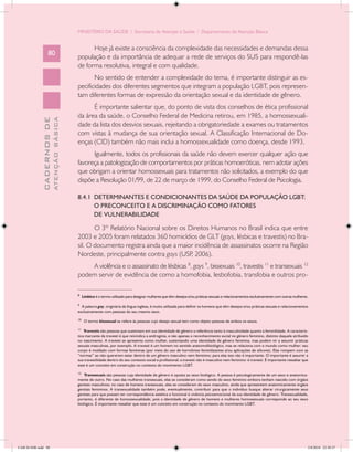 MINISTÉRIO DA SAÚDE / Secretaria de Atenção à Saúde / Departamento de Atenção Básica


                                                  Hoje já existe a consciência da complexidade das necessidades e demandas dessa
                   80
                                            população e da importância de adequar a rede de serviços do SUS para respondê-las
                                            de forma resolutiva, integral e com qualidade.
                                                   No sentido de entender a complexidade do tema, é importante distinguir as es-
                                            pecificidades dos diferentes segmentos que integram a população LGBT, pois represen-
                                            tam diferentes formas de expressão da orientação sexual e da identidade de gênero.
                                                  É importante salientar que, do ponto de vista dos conselhos de ética profissional
                                            da área da saúde, o Conselho Federal de Medicina retirou, em 1985, a homossexuali-
                           ATENÇÃO BÁSICA
             CADERNOS DE




                                            dade da lista dos desvios sexuais, rejeitando a obrigatoriedade a exames ou tratamentos
                                            com vistas à mudança de sua orientação sexual. A Classificação Internacional de Do-
                                            enças (CID) também não mais inclui a homossexualidade como doença, desde 1993.
                                                  Igualmente, todos os profissionais da saúde não devem exercer qualquer ação que
                                            favoreça a patologização de comportamentos por práticas homoeróticas, nem adotar ações
                                            que obrigam a orientar homossexuais para tratamentos não solicitados, a exemplo do que
                                            dispõe a Resolução 01/99, de 22 de março de 1999, do Conselho Federal de Psicologia.

                                            8.4.1 DETERMINANTES E CONDICIONANTES DA SAÚDE DA POPULAÇÃO LGBT:
                                                  O PRECONCEITO E A DISCRIMINAÇÃO COMO FATORES
                                                  DE VULNERABILIDADE

                                                   O 3º Relatório Nacional sobre os Direitos Humanos no Brasil indica que entre
                                            2003 e 2005 foram relatados 360 homicídios de GLT (gays, lésbicas e travestis) no Bra-
                                            sil. O documento registra ainda que a maior incidência de assassinatos ocorre na Região
                                            Nordeste, principalmente contra gays (USP 2006).
                                                                                      ,
                                                A violência e o assassinato de lésbicas 8, gays 9, bissexuais 10, travestis 11 e transexuais 12
                                            podem servir de evidência de como a homofobia, lesbofobia, transfobia e outros pro-
                                            __________________
                                            8
                                                 Lésbica é o termo utilizado para designar mulheres que têm desejos e/ou práticas sexuais e relacionamentos exclusivamente com outras mulheres.

                                            9
                                              A palavra gay, originária da língua inglesa, é muito utilizada para definir os homens que têm desejos e/ou práticas sexuais e relacionamentos
                                            exclusivamente com pessoas do seu mesmo sexo.

                                            10
                                                  O termo bissexual se refere às pessoas cujo desejo sexual tem como objeto pessoas de ambos os sexos.

                                            11
                                                Travestis são pessoas que sustentam em sua identidade de gênero a referência tanto à masculinidade quanto à feminilidade. A caracterís-
                                            tica marcante da travesti é que reivindica a androginia, e não apenas o reconhecimento social no gênero feminino, distinto daquele atribuído
                                            no nascimento. A travesti se apresenta como mulher, sustentando uma identidade de gênero feminina, mas podem vir a assumir práticas
                                            sexuais masculinas, por exemplo. A travesti é um homem no sentido anatomofisiológico, mas se relaciona com o mundo como mulher: seu
                                            corpo é moldado com formas femininas (por meio do uso de hormônios feminilizantes e/ou aplicações de silicone). Elas rompem com as
                                            “normas” ao não quererem estar dentro de um gênero masculino nem feminino; para elas isso não é importante. O importante é assumir a
                                            sua travestilidade dentro do seu contexto social e profissional; a travesti não é masculino nem feminino: é travesti. É importante ressaltar que
                                            esse é um conceito em construção no contexto do movimento LGBT.

                                            12
                                                Transexuais são pessoas cuja identidade de gênero é oposta ao sexo biológico. A pessoa é psicologicamente de um sexo e anatomica-
                                            mente de outro. No caso das mulheres transexuais, elas se consideram como sendo do sexo feminino embora tenham nascido com órgãos
                                            genitais masculinos; no caso de homens transexuais, eles se consideram do sexo masculino, ainda que apresentem anatomicamente órgãos
                                            genitais femininos. A transexualidade também pode, eventualmente, contribuir para que o indivíduo busque alterar cirurgicamente seus
                                            genitais para que possam ter correspondência estética e funcional à vivência psicoemocional da sua identidade de gênero. Transexualidade,
                                            portanto, é diferente de homossexualidade, pois a identidade de gênero de homens e mulheres homossexuais corresponde ao seu sexo
                                            biológico. É importante ressaltar que esse é um conceito em construção no contexto do movimento LGBT.




CAB 26 SSR.indd 80                                                                                                                                                                            2/8/2010 22:30:37
 