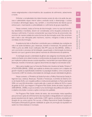 SAÚDE SEXUAL E SAÚDE REPRODUTIVA


               cessos estigmatizantes e discriminatórios são causadores de sofrimento, adoecimento
               e morte.                                                                                            81

                     Enfrentar a complexidade dos determinantes sociais da vida e da saúde das pes-
               soas e coletividades requer intervir sobre a exclusão social, o desemprego, o acesso
               à moradia e alimentação dignas, mas, também, o reconhecimento dos fatores que se
               entrecruzam, maximizando a vulnerabilidade e o sofrimento de grupos específicos.
                      Nesse contexto, todas as formas de discriminação, como no caso da homofo-
               bia, lesbofobia e transfobia, devem ser consideradas como situações produtoras de




                                                                                                                           ATENÇÃO BÁSICA
                                                                                                             CADERNOS DE
               doença e sofrimento. É preciso compreender que essas formas de preconceito não
               ocorrem de maneira isolada de outras formas de discriminação social. Elas caminham
               lado a lado e são reforçadas pelo machismo, racismo, misoginia e todas as formas
               correlatas de discriminação.
                     A epidemia de Aids no Brasil tem contribuído para a visibilidade das condições de
               vida e de saúde de lésbicas, gays, bissexuais, travestis e transexuais. No período entre
               1980 e junho de 2008, foram notificados 506.499 casos de Aids (BRASIL, 2008c), e
               vem ocorrendo o processo de feminilização, pauperização e interiorização da doença,
               fazendo com que o governo lance planos nacionais de enfrentamento da epidemia.
                      A orientação sexual e a identidade de gênero são categorias reconhecidas pelo Mi-
               nistério da Saúde como determinantes e condicionantes da situação de saúde, não apenas
               por implicarem práticas sexuais e sociais específicas, mas também por expor lésbicas, gays,
               bissexuais, travestis e transexuais a agravos decorrentes do estigma e da exclusão social.
                      Vale a pena ressaltar que na Carta dos Direitos dos Usuários da Saúde, Portaria nº
               675/GM/2006 (BRASIL, 2006f), que explicita os direitos dos usuários com o objetivo de
               garantir respeito às especificidades existentes na população brasileira, como conquista do
               movimento LGBT, foi incluída a diversidade de orientação sexual e identidade de gênero.
                      Nesse contexto, o Ministério da Saúde formulou a Política Nacional de Saúde In-
               tegral de Gays, Lésbicas, Bissexuais, Travestis e Transexuais, no âmbito do Sistema Úni-
               co de Saúde (SUS), com respaldo político e institucional explicitado no Pacto pela Saúde
               2006, em suas três dimensões: o pacto pela vida, o pacto em defesa do SUS e o pacto
               de gestão do SUS, que integram o Programa Mais Saúde: direito de todos, lançado em
               2008 (BRASIL, 2008b), e que se constitui numa reorientação das políticas de saúde com
               o objetivo de ampliar o acesso a ações e serviços de qualidade.
                      No Programa Mais Saúde: direito de todos, são encontradas metas específicas
               para promover ações de enfrentamento das iniquidades e desigualdades em saúde (para
               grupos populacionais de negros, quilombolas, LGBT, ciganos, prostitutas, população em
               situação de rua, entre outros). Por sua vez, a Política Nacional de Gestão Estratégica e
               Participativa (ParticipaSUS) garante viabilidade às ações de promoção da equidade em
               saúde nos níveis estaduais e municipais.




CAB 26 SSR.indd 81                                                                                                                      2/8/2010 22:30:37
 