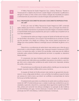 MINISTÉRIO DA SAÚDE / Secretaria de Atenção à Saúde / Departamento de Atenção Básica


                                                  A Política Nacional de Saúde Integral de Gays, Lésbicas, Bissexuais, Travestis e
                   82
                                            Transexuais tem o objetivo de promover a saúde integral, humanizando e qualificando a
                                            atenção em todos os níveis, tendo como missão a redução das iniquidades em saúde e
                                            o enfrentamento do preconceito e da discriminação ainda persistente no SUS.

                                            8.4.2 PROMOÇÃO DOS DIREITOS SEXUAIS E DOS DIREITOS REPRODUTIVOS
                                                  DE LGBT

                                                   O SUS, por meio da Política Nacional de Saúde Integral de LGBT, contempla
                           ATENÇÃO BÁSICA
             CADERNOS DE




                                            ações voltadas para homens e mulheres. Entretanto, para a promoção dos direitos se-
                                            xuais e dos direitos reprodutivos na perspectiva da saúde integral, é necessário entender
                                            as especificidades desse grupo populacional, para que o cuidado seja compatível com as
                                            suas reais necessidades.
                                                   O profissional de saúde que integra a equipe de Saúde da Família está mais próxi-
                                            mo das famílias e das pessoas, com as quais é recomendável que se construam vínculos
                                            que lhe permitam uma relação de confiança. Esse vínculo poderá proporcionar um
                                            diálogo que inclua questões relativas à orientação sexual e identidade de gênero com a
                                            família.
                                                   Dessa forma, os profissionais de saúde devem estar atentos para o fato de que o
                                            preconceito e a discriminação a lésbicas, gays, bissexuais travestis e transexuais (LGBT)
                                            ocorre, na maioria das vezes, no interior de suas famílias, onde esses atos de violência
                                            praticados pelos próprios familiares geralmente terminam na expulsão ou abandono
                                            dessas pessoas.
                                                   O rompimento dos laços familiares pode levar a situações de vulnerabilidade
                                            social, podendo abrir alternativas que possibilitem essa pessoa a se prostituir, a usar dro-
                                            gas, bem como a desenvolver problemas de saúde mental como: depressão, tentativa
                                            de suicídio, entre outros.
                                                   É importante que os profissionais de saúde acolham a família que vive esse tipo de
                                            situação, buscando mediar conflitos entre os seus membros.
                                                  As equipes de Saúde da Família precisam estar atentas ao agrupamento das pes-
                                            soas em novas configurações familiares, como as famílias homoafetivas (casais formados
                                            por pessoas do mesmo sexo), que devem ser acolhidas e acompanhadas da mesma
                                            forma que as famílias tradicionais.
                                                   O esclarecimento para todos os profissionais da saúde sobre as práticas sexuais e
                                            sociais de LGBT é fundamental para que o cuidado à saúde seja condizente às suas ne-
                                            cessidades, superando, dessa forma, a associação desse seguimento à epidemia de HIV/
                                            Aids, embora sem prescindir dos esforços estratégicos na superação da alta incidência
                                            de DST/HIV/Aids entre gays, homens bissexuais e travestis, bem como em relação à
                                            prevenção das DST entre lésbicas, mulheres bissexuais e transexuais.




CAB 26 SSR.indd 82                                                                                                                     2/8/2010 22:30:37
 