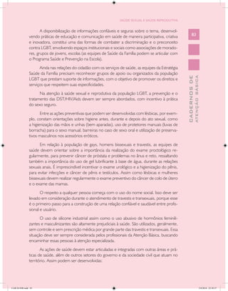 SAÚDE SEXUAL E SAÚDE REPRODUTIVA


                      A disponibilização de informações confiáveis e seguras sobre o tema, desenvol-
               vendo práticas de educação e comunicação em saúde de maneira participativa, criativa             83
               e inovadora, constitui uma das formas de combater a discriminação e o preconceito
               contra LGBT, envolvendo espaços institucionais e sociais como associações de morado-
               res, grupos de jovens, escolas (as equipes de Saúde da Família podem se articular com
               o Programa Saúde e Prevenção na Escola).
                     Ainda nas relações do cidadão com os serviços de saúde, as equipes da Estratégia
               Saúde da Família precisam reconhecer grupos de apoio ou organizados da população




                                                                                                                        ATENÇÃO BÁSICA
                                                                                                          CADERNOS DE
               LGBT que prestam suporte de informações, com o objetivo de promover os direitos e
               serviços que respeitem suas especificidades.
                     Na atenção à saúde sexual e reprodutiva da população LGBT, a prevenção e o
               tratamento das DST/HIV/Aids devem ser sempre abordados, com incentivo à prática
               do sexo seguro.
                      Entre as ações preventivas que podem ser desenvolvidas com lésbicas, por exem-
               plo, constam orientações sobre higiene antes, durante e depois do ato sexual, como
               a higienização das mãos e unhas (bem aparadas), uso de protetores manuais (luvas de
               borracha) para o sexo manual, barreiras no caso de sexo oral e utilização de preserva-
               tivos masculinos nos acessórios eróticos.
                     Em relação à população de gays, homens bissexuais e travestis, as equipes de
               saúde devem orientar sobre a importância da realização do exame proctológico re-
               gularmente, para prevenir câncer de próstata e problemas no ânus e reto, ressaltando
               também a importância do uso de gel lubrificante à base de água, durante as relações
               sexuais anais. É imprescindível incentivar o exame urológico e a higienização do pênis,
               para evitar infecções e câncer de pênis e testículos. Assim como lésbicas e mulheres
               bissexuais devem realizar regularmente o exame preventivo do câncer de colo de útero
               e o exame das mamas.
                      O respeito a qualquer pessoa começa com o uso do nome social. Isso deve ser
               levado em consideração durante o atendimento de travestis e transexuais, porque esse
               é o primeiro passo para a construção de uma relação confiável e saudável entre profis-
               sional e usuário.
                      O uso de silicone industrial assim como o uso abusivo de hormônios feminili-
               zantes e masculinizantes são altamente prejudiciais à saúde. São utilizados, geralmente,
               sem controle e sem prescrição médica por grande parte das travestis e transexuais. Essa
               situação deve ser sempre considerada pelos profissionais da Atenção Básica, buscando
               encaminhar essas pessoas à atenção especializada.
                      As ações de saúde devem estar articuladas e integradas com outras áreas e prá-
               ticas de saúde, além de outros setores do governo e da sociedade civil que atuam no
               território. Assim podem ser desenvolvidas:




CAB 26 SSR.indd 83                                                                                                                   2/8/2010 22:30:37
 