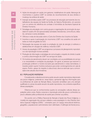 MINISTÉRIO DA SAÚDE / Secretaria de Atenção à Saúde / Departamento de Atenção Básica


                                            •	 Ações de educação em saúde com gestores, trabalhadores de saúde, lideranças de
                   84
                                               movimentos e usuários LGBT no sentido do reconhecimento de seus direitos e
                                               mudança nas práticas de saúde.
                                            •	 Inserção da temática saúde LGBT nos processos de educação permanente dos tra-
                                               balhadores das equipes de Saúde da Família, do Sistema Penitenciário, em parceria
                                               com os centros de referência de combate à homofobia da Secretaria Especial de
                                               Direitos Humanos.
                                            •	 Estratégias de articulação com outros grupos e organizações de promoção da equi-
                           ATENÇÃO BÁSICA
             CADERNOS DE




                                               dade em saúde a fim de operacionalizar atividades intersetoriais, como fóruns, deba-
                                               tes, semanas e outras atividades.
                                            •	 Oficinas e rodas de discussão sobre a Carta dos Direitos dos Usuários da Saúde.
                                            •	 Incentivo e apoio à participação do movimento LGBT nos conselhos de saúde em
                                               todos os níveis de gestão do SUS.
                                            •	 Participação das equipes de saúde na ampliação da rede de atenção à mulheres e
                                               adolescentes em situação de violência, incluindo LGBT.
                                            •	 Acesso da população LGBT aos programas e processos de planejamento reproduti-
                                               vo e de reprodução humana assistida.
                                            •	 Produção de informação e estratégias de comunicação a respeito do direito à saúde
                                               e contra a discriminação de LGBT nos serviços de saúde.
                                            •	 Os horários de atendimento devem ser conciliados com as possibilidades do serviço
                                               e as necessidades e condições da população. Em geral, as pessoas que exercem a
                                               prostituição preferem o horário da tarde para atendimento e visitas domiciliares; e
                                               travestis podem querer horários exclusivos para evitar constrangimentos em sala de
                                               espera. Porém, apesar do respeito à cultura local, deve-se estimular que a comuni-
                                               dade evite atitudes discriminatórias.

                                            8.5 POPULAÇÃO INDÍGENA
                                                    Considerando a relevância do tema saúde sexual e saúde reprodutiva relacionado
                                            aos povos indígenas, pretende-se, nesse tópico, apresentar algumas informações para
                                            os profissionais de saúde da Atenção Básica, buscando sensibilizar para uma atenção
                                            qualificada no campo da saúde sexual e da saúde reprodutiva, nos contextos específicos
                                            dessas populações.
                                                  Observa-se que os conhecimentos quanto às concepções culturais dessas po-
                                            pulações sobre corpo, fluidos corporais e reprodução ainda são pouco conhecidos ou
                                            pouco utilizados pelos profissionais de saúde para orientar sua prática.
                                                   De acordo com a Política Nacional de Atenção à Saúde dos Povos Indígenas, o
                                            modelo de organização dos serviços voltados a essa população é o dos Distritos Sani-
                                            tários Especiais Indígenas (DSEI) – orientados para um espaço etnocultural dinâmico,
                                            geográfico, populacional e administrativo bem delimitado. A definição territorial procu-




CAB 26 SSR.indd 84                                                                                                                 2/8/2010 22:30:37
 