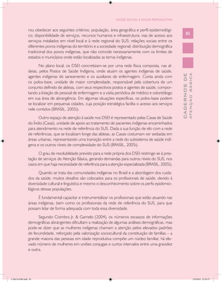 SAÚDE SEXUAL E SAÚDE REPRODUTIVA


               rou obedecer aos seguintes critérios: população, área geográfica e perfil epidemiológi-
               co; disponibilidade de serviços, recursos humanos e infraestrutura; vias de acesso aos            85
               serviços instalados em nível local e à rede regional do SUS; relações sociais entre os
               diferentes povos indígenas do território e a sociedade regional; distribuição demográfica
               tradicional dos povos indígenas, que não coincide necessariamente com os limites de
               estados e municípios onde estão localizadas as terras indígenas.
                      No plano local, os DSEI concretizam-se por uma rede física composta, nas al-
               deias, pelos Postos de Saúde Indígena, onde atuam os agentes indígenas de saúde,




                                                                                                                         ATENÇÃO BÁSICA
                                                                                                           CADERNOS DE
               agentes indígenas de saneamento e os auxiliares de enfermagem. Conta ainda com
               os polos-base, unidade de maior complexidade, responsável pela cobertura de um
               conjunto definido de aldeias, com seus respectivos postos e agentes de saúde, compor-
               tando a lotação de pessoal de enfermagem e a visita periódica de médico e odontólogo
               em sua área de abrangência. Em algumas situações específicas, os polos-base podem
               se localizar em pequenas cidades, cuja posição estratégica facilita o acesso aos serviços
               nele contidos (BRASIL, 2005i).
                     Outro espaço de atenção à saúde nos DSEI é representado pelas Casas de Saúde
               do Índio (Casai), unidade de apoio ao tratamento de pacientes indígenas encaminhados
               para atendimento na rede de referência do SUS. Dada a sua função de elo com a rede
               de referências, que se localizam longe das aldeias, as Casais costumam ser sediadas em
               áreas urbanas, representando uma transição entre a rede do subsistema de saúde indí-
               gena e os outros níveis de complexidade do SUS (BRASIL, 2005i).
                     O grau de resolubilidade previsto para a rede própria dos DSEI restringe-se à pres-
               tação de serviços de Atenção Básica, gerando demandas para outros níveis do SUS, nos
               casos em que haja necessidade de referência para a atenção especializada (BRASIL, 2005i).
                      Quando se trata das comunidades indígenas no Brasil e a abordagem dos cuida-
               dos da saúde, muitos desafios são colocados para os profissionais de saúde, devido à
               diversidade cultural e linguística e mesmo o desconhecimento sobre os perfis epidemio-
               lógicos dessas populações.
                     É fundamental capacitar e instrumentalizar os profissionais que estão atuando nas
               áreas indígenas, bem como os profissionais da rede de referência do SUS, para que
               possam lidar de forma adequada com toda essa diversidade.
                     Segundo Coimbra Jr. & Garnelo (2004), os números escassos de informações
               demográficas abrangentes dificultam a realização de algumas análises demográficas, mas
               pode-se dizer que as mulheres indígenas chamam a atenção pelos elevados padrões
               de fecundidade, reforçado pela valorização sociocultural da constituição de famílias – a
               grande maioria das pessoas em idade reprodutiva compõe um núcleo familiar, há ele-
               vado número de mulheres em uniões conjugais e curtos intervalos entre uma gravidez
               e outra.




CAB 26 SSR.indd 85                                                                                                                    2/8/2010 22:30:37
 