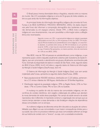 MINISTÉRIO DA SAÚDE / Secretaria de Atenção à Saúde / Departamento de Atenção Básica


                                                  O Brasil possui imensa diversidade étnica e linguística, estando entre as maiores
                   86
                                            do mundo. São 215 sociedades indígenas e cerca de 55 grupos de índios isolados, so-
                                            bre os quais ainda não há informações objetivas.
                                                  As principais fontes de informação demográfica indígena são oriundas da Funai,
                                            Funasa e do IBGE (GARNELO; MACEDO; BRANDÃO, 2003). Os dados disponí-
                                            veis pela Funai não informam a composição demográfica dos residentes em áreas
                                            não demarcadas ou em espaços urbanos. Desde 1991, o IBGE inclui a categoria
                                            indígena em seus levantamentos, mas sem possibilitar a informação sobre a afiliação
                           ATENÇÃO BÁSICA
             CADERNOS DE




                                            étnica dos recenseados.
                                                                    Segundo o censo, em 1991, o percentual de indígenas em relação à população
                                                                    total brasileira era de 0,2%, ou 294 mil pessoas no País. Em 2000, 734 mil pes-
                                                                    soas (0,4% dos brasileiros) se autoidentificaram como indígenas, um crescimen-
                                                                    to absoluto, no período entre censos, de 440 mil indivíduos ou um aumento
                                                                    anual de 10,8%, a maior taxa de crescimento entre todas as categorias de cor
                                                                    ou raça. O total do País apresentou, no mesmo período, ritmo de crescimento
                                                                    de 1,6% ao ano (IBGE, 2005).

                                                   Pelo IBGE, mais de 700 mil pessoas se autoidentificaram como indígenas, o que
                                            representa quase o dobro daqueles atualmente cobertos pelo Subsistema de Saúde In-
                                            dígena, que vem priorizando o atendimento aos grupos oficialmente reconhecidos pela
                                            Funai. Exemplo da disparidade de dados é o estado de São Paulo, onde, segundo dados
                                            do IBGE (Censo 2000), há 63 mil índios e, segundo dados do Sistema de Informação
                                            da Atenção à Saúde Indígena (Siasi/Funasa), dois mil.
                                                  O Sistema de Informação da Atenção à Saúde Indígena (Siasi), que vem sendo
                                            implantado pela Funasa, apresenta os seguintes dados (Siasi/Funasa, 2008):
                                            •	 Base populacional de 458.000 indivíduos, distribuídos em 3.225 aldeias, pertencen-
                                               tes a 215 etnias e falantes de 180 línguas, distribuídas em 30 famílias linguísticas.
                                            •	 Distribuição regional da população indígena: 49% na Região Norte, 23% no Nor-
                                               deste, 17% no Centro-Oeste, 9% no Sul e 2% no Sudeste.
                                                  A mudança no padrão de vida da maioria das comunidades indígenas, em de-
                                            corrência do contato interétnico, tem exigido a elaboração de políticas que atendam
                                            às novas demandas de saúde dessa população. No campo da saúde sexual e da saúde
                                            reprodutiva não é diferente; é importante construir a organização dos serviços que ao
                                            mesmo tempo atendam a essas demandas e não fortaleçam relações de dependência
                                            dessas comunidades com os serviços.
                                                   As mulheres indígenas de diferentes etnias têm discutido as situações de vulnera-
                                            bilidades que afligem as suas comunidades e que trazem consequências diretas para a
                                            sua saúde, tais como os processos violentos que essas comunidades sofreram ao longo
                                            de sua história de contato com o “branco”, ou seja, com a sociedade envolvente.




CAB 26 SSR.indd 86                                                                                                                                2/8/2010 22:30:38
 