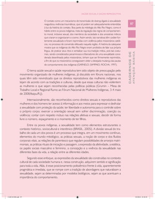 SAÚDE SEXUAL E SAÚDE REPRODUTIVA


                                     O contato como um mecanismo de transmissão de doença ligado à sexualidade
                                     reagudizou vivências traumáticas, que só podem ser adequadamente entendidas                    87
                                     à luz da história do contato. Boa parte da mitologia do Alto Rio Negro, como é
                                     hábito entre os povos indígenas, trata da regulação das regras de comportamen-
                                     to moral, inclusive sexual, dos membros da sociedade e dos ancestrais míticos
                                     que criaram e organizaram o cosmo. Assim sendo, tais narrativas têm caráter for-
                                     temente sexualizado e foram reprimidas com violência pelos missionários católi-
                                     cos, no processo de conversão efetuado naquela região. A história da catequese
                                     mostra que os indígenas do Alto Rio Negro eram proibidos de falar sua própria
                                     língua, de praticar seus ritos e verbalizar sua rica tradição mítica, pois tais costu-




                                                                                                                                            ATENÇÃO BÁSICA
                                                                                                                              CADERNOS DE
                                     mes, sendo considerados pecaminosos e liberadores de uma sexualidade consi-
                                     derada desenfreada pelos missionários, tinham que ser firmemente reprimidos,
                                     a fim de que os missionários conseguissem obter a desejada mudança das pautas
                                     de comportamento dos indígenas (GARNELO; SAMPAIO; ROCHA, 1997).

                     O tema saúde sexual e saúde reprodutiva tem sido objeto de preocupação pelo
               movimento organizado de mulheres indígenas, já discutido em fóruns nacionais, nos
               quais têm sido reivindicado que os direitos reprodutivos das mulheres indígenas es
               tejam de acordo com as tradições e culturas, desde que essas culturas não violentem
               as mulheres e que sejam reconhecidas pelas políticas públicas (Grumin – Mesa de
               Trabalho Local e Regional Rumo ao Fórum Nacional de Mulheres Indígenas, 3-4 maio
               de 2008/Itaipu/R.J).
                      Internacionalmente, são reconhecidos como direitos sexuais e reprodutivos das
               mulheres e dos homens ter acesso à informação e aos meios para expressar e desfrutar
               a sexualidade com proteção da saúde; ter liberdade e autonomia para o controle sobre
               o próprio corpo; exercer a orientação sexual sem sofrer discriminação, coerção ou
               violência; contar com respeito mútuo nas relações afetivas e sexuais, decidir de forma
               livre o número, espaçamento e o momento de ter filhos.
                     Entre os povos indígenas, a sexualidade tem como elementos estruturantes o
               contexto histórico, sociocultural e interétnico (BRASIL, 2005i). A divisão sexual do tra-
               balho de cada um dos povos é um processo que integra, em um movimento contínuo,
               elementos do mundo mitológico, as práticas sexuais, a noção de corpo e dos fluidos
               corporais vitais, as relações de parentesco que regulam possibilidades de arranjos matri-
               moniais, as práticas rituais de iniciação e passagem, a expressão da afetividade, a estética,
               os papéis sociais masculino e feminino, a concepção e a vivência da sexualidade nas
               diferentes fases da vida, a relação entre as diferentes idades.
                      Segundo esse enfoque, as expressões da sexualidade são construídas no contexto
               cultural de cada sociedade humana e, nessa construção, adquirem sentido e significação
               para toda a vida. Aliás, é esse posicionamento polissêmico frente à vida, aparentemente
               pragmática e imediata, que se rompe com a tradição de abordagens que naturalizam a
               sexualidade, sejam as determinadas por modelos biológicos, sejam as que acentuam a
               importância do comportamento.




CAB 26 SSR.indd 87                                                                                                                                       2/8/2010 22:30:38
 