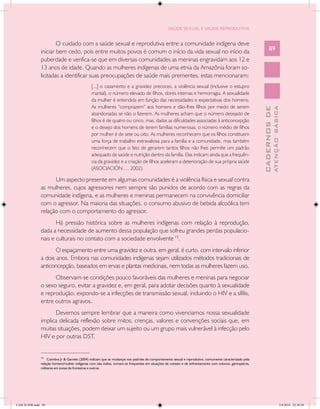 SAÚDE SEXUAL E SAÚDE REPRODUTIVA


                       O cuidado com a saúde sexual e reprodutiva entre a comunidade indígena deve
               iniciar bem cedo, pois entre muitos povos é comum o início da vida sexual no início da                                                           89
               puberdade e verifica-se que em diversas comunidades as meninas engravidam aos 12 e
               13 anos de idade. Quando as mulheres indígenas de uma etnia da Amazônia foram so-
               licitadas a identificar suas preocupações de saúde mais prementes, estas mencionaram:
                                                [...] o casamento e a gravidez precoces, a violência sexual (inclusive o estupro
                                                marital), o número elevado de filhos, dores internas e hemorragia. A sexualidade
                                                da mulher é entendida em função das necessidades e expectativas dos homens.
                                                As mulheres “comprazem” aos homens e dão-lhes filhos por medo de serem




                                                                                                                                                                        ATENÇÃO BÁSICA
                                                                                                                                                          CADERNOS DE
                                                abandonadas se não o fizerem. As mulheres acham que o número desejado de
                                                filhos é de quatro ou cinco, mas, dadas as dificuldades associadas à anticoncepção
                                                e o desejo dos homens de terem famílias numerosas, o número médio de filhos
                                                por mulher é de sete ou oito. As mulheres reconhecem que os filhos constituem
                                                uma força de trabalho extravaliosa para a família e a comunidade, mas também
                                                reconhecem que o fato de gerarem tantos filhos não lhes permite um padrão
                                                adequado de saúde e nutrição dentro da família. Elas indicam ainda que a frequên-
                                                cia da gravidez e a criação de filhos aceleram a deterioração de sua própria saúde
                                                (ASOCIACIÓN…, 2002).

                     Um aspecto presente em algumas comunidades é a violência física e sexual contra
               as mulheres, cujos agressores nem sempre são punidos de acordo com as regras da
               comunidade indígena, e as mulheres e meninas permanecem na convivência domiciliar
               com o agressor. Na maioria das situações, o consumo abusivo de bebida alcoólica tem
               relação com o comportamento do agressor.
                      Há pressão histórica sobre as mulheres indígenas com relação à reprodução,
               dada a necessidade de aumento dessa população que sofreu grandes perdas populacio-
               nais e culturais no contato com a sociedade envolvente 15.
                      O espaçamento entre uma gravidez e outra, em geral, é curto, com intervalo inferior
               a dois anos. Embora nas comunidades indígenas sejam utilizados métodos tradicionais de
               anticoncepção, baseados em ervas e plantas medicinais, nem todas as mulheres fazem uso.
                     Observam-se condições pouco favoráveis das mulheres e meninas para negociar
               o sexo seguro, evitar a gravidez e, em geral, para adotar decisões quanto à sexualidade
               e reprodução, expondo-se a infecções de transmissão sexual, incluindo o HIV e a sífilis,
               entre outros agravos.
                     Devemos sempre lembrar que a maneira como vivenciamos nossa sexualidade
               implica delicada reflexão sobre mitos, crenças, valores e convenções sociais que, em
               muitas situações, podem deixar um sujeito ou um grupo mais vulnerável à infecção pelo
               HIV e por outras DST.

               __________________
               15
                    Coimbra Jr & Garnelo (2004) indicam que as mudanças nos padrões de comportamento sexual e reprodutivo, comumente caracterizado pela
               relação homem/mulher indígenas com não índios, tornam-se frequentes em situações de contato e de enfrentamento com colonos, garimpeiros,
               militares em zonas de fronteiras e outros.




CAB 26 SSR.indd 89                                                                                                                                                                   2/8/2010 22:30:38
 