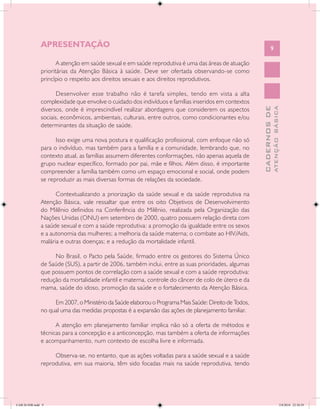 SAÚDE SEXUAL E SAÚDE REPRODUTIVA


               APRESENTAÇÃO                                                                                    9

                      A atenção em saúde sexual e em saúde reprodutiva é uma das áreas de atuação
               prioritárias da Atenção Básica à saúde. Deve ser ofertada observando-se como
               princípio o respeito aos direitos sexuais e aos direitos reprodutivos.

                      Desenvolver esse trabalho não é tarefa simples, tendo em vista a alta
               complexidade que envolve o cuidado dos indivíduos e famílias inseridos em contextos
               diversos, onde é imprescindível realizar abordagens que considerem os aspectos




                                                                                                                     ATENÇÃO BÁSICA
                                                                                                       CADERNOS DE
               sociais, econômicos, ambientais, culturais, entre outros, como condicionantes e/ou
               determinantes da situação de saúde.

                     Isso exige uma nova postura e qualificação profissional, com enfoque não só
               para o indivíduo, mas também para a família e a comunidade, lembrando que, no
               contexto atual, as famílias assumem diferentes conformações, não apenas aquela de
               grupo nuclear específico, formado por pai, mãe e filhos. Além disso, é importante
               compreender a família também como um espaço emocional e social, onde podem
               se reproduzir as mais diversas formas de relações da sociedade.

                     Contextualizando a priorização da saúde sexual e da saúde reprodutiva na
               Atenção Básica, vale ressaltar que entre os oito Objetivos de Desenvolvimento
               do Milênio definidos na Conferência do Milênio, realizada pela Organização das
               Nações Unidas (ONU) em setembro de 2000, quatro possuem relação direta com
               a saúde sexual e com a saúde reprodutiva: a promoção da igualdade entre os sexos
               e a autonomia das mulheres; a melhoria da saúde materna; o combate ao HIV/Aids,
               malária e outras doenças; e a redução da mortalidade infantil.

                    No Brasil, o Pacto pela Saúde, firmado entre os gestores do Sistema Único
               de Saúde (SUS), a partir de 2006, também inclui, entre as suas prioridades, algumas
               que possuem pontos de correlação com a saúde sexual e com a saúde reprodutiva:
               redução da mortalidade infantil e materna, controle do câncer de colo de útero e da
               mama, saúde do idoso, promoção da saúde e o fortalecimento da Atenção Básica.

                    Em 2007, o Ministério da Saúde elaborou o Programa Mais Saúde: Direito de Todos,
               no qual uma das medidas propostas é a expansão das ações de planejamento familiar.

                     A atenção em planejamento familiar implica não só a oferta de métodos e
               técnicas para a concepção e a anticoncepção, mas também a oferta de informações
               e acompanhamento, num contexto de escolha livre e informada.

                    Observa-se, no entanto, que as ações voltadas para a saúde sexual e a saúde
               reprodutiva, em sua maioria, têm sido focadas mais na saúde reprodutiva, tendo




CAB 26 SSR.indd 9                                                                                                                 2/8/2010 22:30:29
 
