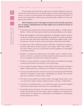 MINISTÉRIO DA SAÚDE / Secretaria de Atenção à Saúde / Departamento de Atenção Básica


                                                  Outra situação ainda observada em algumas comunidades indígenas é quanto aos
                   90
                                            homens que não permitem que suas esposas realizem exames de prevenção de câncer
                                            uterino ou mesmo que elas participem das atividades de prevenção das DST/Aids. O
                                            acesso à informação sobre a saúde sexual e reprodutiva pelas mulheres e homens indí-
                                            genas ainda é precário.
                                                  Recomendações quanto à abordagem da saúde sexual e da saúde reprodutiva
                                            para as equipes multidisciplinares de saúde indígena e/ou de Saúde da Família, no
                                            âmbito dos DSEI:
                           ATENÇÃO BÁSICA
             CADERNOS DE




                                            •	 É importante que as instâncias de controle social da saúde indígena – conselhos locais e
                                               distritais – tenham ciência das ações de saúde que são desenvolvidas na comunidade.
                                            •	 Dados epidemiológicos e informações organizadas, em linguagem acessível, são ferra-
                                               mentas que contribuem para que os indígenas que participam do controle social saibam
                                               por que essas ações estão sendo desenvolvidas. As lideranças indígenas podem contri-
                                               buir para que o serviço de saúde cumpra suas funções e desenvolva suas atividades.
                                            •	 Considerar que culturas diferentes possuem diferentes concepções em relação ao
                                               processo saúde-doença, fluidos corporais como sangue, sêmen, leite materno, o
                                               que pode contribuir para que os profissionais de saúde qualifiquem sua abordagem
                                               nos serviços de saúde.
                                            •	 Respeitar o conhecimento tradicional das comunidades quanto a métodos contra-
                                               ceptivos e oferecer os cuidados necessários requeridos pelas pessoas da comunida-
                                               de, sem estabelecer hierarquia entre os diferentes métodos.
                                            •	 Mulheres e homens preferem ter espaços diferenciados nas atividades de educação
                                               e saúde para expressarem suas dúvidas, na sua própria língua.
                                            •	 Um dos papéis do agente indígena de saúde (AIS) é participar dessas atividades e
                                               facilitar a interlocução entre as pessoas da comunidade e os profissionais de saúde.
                                            •	 O serviço de saúde deve estar munido de insumos de prevenção das DST/HIV/Aids,
                                               métodos contraceptivos e desenvolver metodologias para abordar essas informa-
                                               ções com as mulheres, homens, jovens e casais.
                                            •	 Há muitos recursos didáticos que podem facilitar a abordagem desses temas, como
                                               o uso de bonecos, álbuns seriados, próteses penianas, mamárias, modelo pélvico.
                                            •	 A escola da comunidade pode ser um importante espaço para abordar questões
                                               relacionadas à saúde sexual e reprodutiva com a população jovem.
                                            •	 As atividades teóricas educativas, em escola ou outros espaços, devem ser acompa-
                                               nhadas e antecipadas de conversas sobre a cultura e relação com as questões sexu-
                                               ais/reprodutivas, se possível com a colaboração de antropólogos ou conhecedores
                                               da etnia, lideranças e anciãos.




CAB 26 SSR.indd 90                                                                                                                    2/8/2010 22:30:38
 