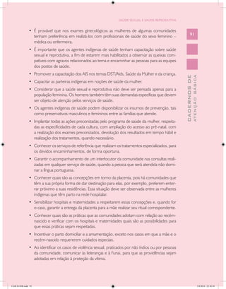 SAÚDE SEXUAL E SAÚDE REPRODUTIVA


               •	 É provável que nos exames ginecológicos as mulheres de algumas comunidades
                  tenham preferência em realizá-los com profissionais de saúde do sexo feminino –               91
                  médica ou enfermeira.
               •	 É importante que os agentes indígenas de saúde tenham capacitação sobre saúde
                  sexual e reprodutiva, a fim de estarem mais habilitados a observar as queixas com-
                  patíveis com agravos relacionados ao tema e encaminhar as pessoas para as equipes
                  dos postos de saúde.
               •	 Promover a capacitação dos AIS nos temas DST/Aids, Saúde da Mulher e da criança.




                                                                                                                        ATENÇÃO BÁSICA
                                                                                                          CADERNOS DE
               •	 Capacitar as parteiras indígenas em noções de saúde da mulher.
               •	 Considerar que a saúde sexual e reprodutiva não deve ser pensada apenas para a
                  população feminina. Os homens também têm suas demandas específicas que devem
                  ser objeto de atenção pelos serviços de saúde.
               •	 Os agentes indígenas de saúde podem disponibilizar os insumos de prevenção, tais
                  como preservativos masculinos e femininos entre as famílias que atende.
               •	 Implantar todas as ações preconizadas pelo programa de saúde da mulher, respeita-
                  das as especificidades de cada cultura, com ampliação do acesso ao pré-natal, com
                  a realização dos exames preconizados, devolução dos resultados em tempo hábil e
                  realização dos tratamentos, quando necessário.
               •	 Conhecer os serviços de referência que realizam os tratamentos especializados, para
                  os devidos encaminhamentos, de forma oportuna.
               •	 Garantir o acompanhamento de um interlocutor da comunidade nas consultas reali-
                  zadas em qualquer serviço de saúde, quando a pessoa que será atendida não domi-
                  nar a língua portuguesa.
               •	 Conhecer quais são as concepções em torno da placenta, pois há comunidades que
                  têm a sua própria forma de dar destinação para elas, por exemplo, preferem enter-
                  rar próximo a suas residências. Essa situação deve ser observada entre as mulheres
                  indígenas que têm parto na rede hospitalar.
               •	 Sensibilizar hospitais e maternidades a respeitarem essas concepções e, quando for
                  o caso, garantir a entrega da placenta para a mãe realizar seu ritual correspondente.
               •	 Conhecer quais são as práticas que as comunidades adotam com relação ao recém-
                  nascido e verificar com os hospitais e maternidades quais são as possibilidades para
                  que essas práticas sejam respeitadas.
               •	 Incentivar o parto domiciliar e a amamentação, exceto nos casos em que a mãe e o
                  recém-nascido requererem cuidados especiais.
               •	 Ao identificar os casos de violência sexual, praticados por não índios ou por pessoas
                  da comunidade, comunicar às lideranças e à Funai, para que as providências sejam
                  adotadas em relação à proteção da vítima.




CAB 26 SSR.indd 91                                                                                                                   2/8/2010 22:30:38
 
