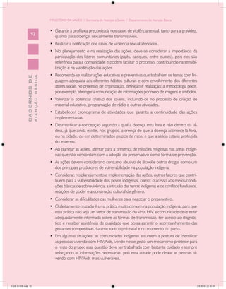 MINISTÉRIO DA SAÚDE / Secretaria de Atenção à Saúde / Departamento de Atenção Básica


                                            •	 Garantir a profilaxia preconizada nos casos de violência sexual, tanto para a gravidez,
                   92
                                               quanto para doenças sexualmente transmissíveis.
                                            •	 Realizar a notificação dos casos de violência sexual atendidos.
                                            •	 No planejamento e na realização das ações, deve-se considerar a importância da
                                               participação dos líderes comunitários (pajés, caciques, entre outros), pois eles são
                                               referência para a comunidade e podem facilitar o processo, contribuindo na sensibi-
                                               lização e na viabilização das ações.
                                            •	 Recomenda-se realizar ações educativas e preventivas que trabalhem os temas com lin-
                           ATENÇÃO BÁSICA
             CADERNOS DE




                                               guagem adequada aos diferentes hábitos culturais e com envolvimento dos diferentes
                                               atores sociais no processo de organização, definição e realização; a metodologia pode,
                                               por exemplo, abranger a comunicação de informações por meio de imagens e símbolos.
                                            •	 Valorizar o potencial criativo dos jovens, incluindo-os no processo de criação de
                                               material educativo, programação de rádio e outras atividades.
                                            •	 Estabelecer cronograma de atividades que garanta a continuidade das ações
                                               implementadas.
                                            •	 Desmistificar a concepção segundo a qual a doença está fora e não dentro da al-
                                               deia, já que ainda existe, nos grupos, a crença de que a doença acontece lá fora,
                                               ou na cidade, ou em determinados grupos de risco, e que a aldeia estaria protegida
                                               do externo.
                                            •	 Ao planejar as ações, atentar para a presença de missões religiosas nas áreas indíge-
                                               nas que não concordam com a adoção do preservativo como forma de prevenção.
                                            •	 As ações devem considerar o consumo abusivo de álcool e outras drogas como um
                                               dos principais produtores de vulnerabilidade na população indígena.
                                            •	 Considerar, no planejamento e implementação das ações, outros fatores que contri-
                                               buem para a vulnerabilidade dos povos indígenas, como: o acesso aos meios/condi-
                                               ções básicas de sobrevivência, a intrusão das terras indígenas e os conflitos fundiários,
                                               relações de poder e a construção cultural de gênero.
                                            •	 Considerar as dificuldades das mulheres para negociar o preservativo.
                                            •	 O aleitamento cruzado é uma prática muito comum na população indígena; para que
                                               essa prática não seja um vetor de transmissão do vírus HIV, a comunidade deve estar
                                               adequadamente informada sobre as formas de transmissão, ter acesso ao diagnós-
                                               tico e receber assistência de qualidade que possa garantir o acompanhamento das
                                               gestantes soropositivas durante todo o pré-natal e no momento do parto.
                                            •	 Em algumas situações, as comunidades indígenas assumem a postura de identificar
                                               as pessoas vivendo com HIV/Aids, vendo nesse gesto um mecanismo protetor para
                                               o resto do grupo; essa questão deve ser trabalhada com bastante cuidado e sempre
                                               reforçando as informações necessárias, pois essa atitude pode deixar as pessoas vi-
                                               vendo com HIV/Aids mais vulneráveis.




CAB 26 SSR.indd 92                                                                                                                     2/8/2010 22:30:38
 