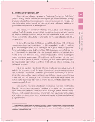 SAÚDE SEXUAL E SAÚDE REPRODUTIVA


               8.6 PESSOAS COM DEFICIÊNCIA
                                                                                                                                                                     93
                     De acordo com a Convenção sobre os Direitos das Pessoas com Deficiência 16
               (BRASIL, 2007g), pessoas com deficiência são aquelas que têm impedimentos de longo
               prazo, de natureza física, intelectual/cognitiva ou sensorial, os quais, em interação com
               diversas barreiras, podem obstruir sua participação plena e efetiva na sociedade em
               igualdade de condições com as demais pessoas.

                     Uma pessoa pode apresentar deficiência física, auditiva, visual, intelectual ou
               múltipla. A deficiência pode ser percebida já no nascimento de uma criança ou pode




                                                                                                                                                                             ATENÇÃO BÁSICA
                                                                                                                                                               CADERNOS DE
               ser adquirida ao longo da vida da pessoa. Pesquisas revelam que muitas dessas ocor-
               rências poderiam ter sido evitadas ou amenizadas por meio de ações de proteção e/
               ou prevenção.
                     O Censo Demográfico do IBGE, do ano 2000, identificou 24,5 milhões de
               pessoas com algum tipo de deficiência (14,5% da população brasileira), desde al-
               guma dificuldade para andar, ouvir e enxergar, até as graves lesões incapacitantes.
               Foram detectados, no total de 24,5 milhões, 48% de pessoas com deficiência visu-
               al, 23% com deficiência motora, 17% com deficiência auditiva, 8% com deficiência
               mental e 4% com deficiência física. A metodologia adotada incluiu, na contagem,
               muitos idosos que apresentavam dificuldades para se locomover, ver e/ou ouvir.
               Ao se considerar apenas as pessoas com limitações mais severas (autopercepção
               de incapacidade), o percentual encontrado foi de 2,5% do total da população (4,3
               milhões de pessoas).
                      Há de se registrar, nos últimos 20 anos, mudanças significativas quanto à
               inclusão das pessoas com deficiência nos debates que lhes dizem respeito, o que
               vem auxiliando a sociedade a enfrentar preconceitos, discriminação e receios.
               Uma visão assistencialista e paternalista vem dando lugar a outra perspectiva, que
               coloca mais foco nas mudanças que a própria sociedade precisa promover para
               incluir, aceitar e participar do desenvolvimento da vida, em todos os sentidos, das
               pessoas com deficiência.
                     Essa vida plena inclui a sexualidade com todas as suas nuances e possibilidades.
               Questões que precisamos aprender a considerar e a respeitar para que possamos,
               como profissionais da saúde, auxiliar no cuidado às crianças, jovens, adultos e idosos,
               homens e mulheres com deficiência, e orientar com mais segurança a família, os pais
               e os professores, importantes atores na vida dessa parcela ainda tão invisível da po-
               pulação brasileira.

               __________________
               16
                  Convenção sobre os Direitos das Pessoas com Deficiência (ONU/2006) – o objetivo é promover, defender e garantir condições de vida
               com dignidade e a emancipação das pessoas que têm alguma deficiência. O Brasil assinou-a, bem como o seu protocolo facultativo, compro-
               metendo-se com os direitos civis, políticos, econômicos, sociais e culturais dos brasileiros com deficiência. Seu texto foi integrado à Carta
               Constitucional brasileira, em julho de 2008.




CAB 26 SSR.indd 93                                                                                                                                                                        2/8/2010 22:30:38
 