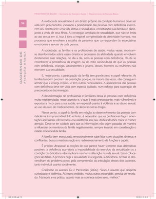 MINISTÉRIO DA SAÚDE / Secretaria de Atenção à Saúde / Departamento de Atenção Básica


                                                   A vivência da sexualidade é um direito próprio da condição humana e deve ser
                   94
                                            vista sem preconceitos, incluindo a possibilidade das pessoas com deficiência exerce-
                                            rem seu direito a ter uma vida afetiva e sexual ativa, constituindo suas famílias e plane-
                                            jando a vinda de seus filhos. A concepção ampliada de sexualidade, que não se limita
                                            ao ato sexual em si, traz à tona a inegável complexidade da afetividade humana, nos
                                            processos que envolvem a escolha de parceiros que correspondam às expectativas
                                            emocionais e sexuais de cada pessoa.
                                                  A sociedade, as famílias e os profissionais de saúde, muitas vezes, mostram-
                           ATENÇÃO BÁSICA
             CADERNOS DE




                                            se desinformados sobre esses direitos e processos da afetividade quando envolvem
                                            diretamente suas relações, no dia a dia, com as pessoas com deficiência. Há de se
                                            reconhecer a persistência da imagem ou do mito sociocultural de que as pessoas
                                            com deficiência, crianças, adolescentes e jovens, idosos, homens ou mulheres não
                                            exercem sua sexualidade.
                                                   E, nesse ponto, a participação da família tem grande peso e papel relevante. As
                                            famílias também precisam de orientação, porque, na maioria das vezes, não conseguem
                                            admitir que a criança cresceu e tem outras necessidades. A adolescência das pessoas
                                            com deficiência deve ser vista com especial cuidado, num esforço para superação de
                                            preconceitos e discriminação.
                                                  A desinformação de profissionais e familiares deixa as pessoas com deficiência
                                            muito negligenciadas nesse aspecto e, o que é mais preocupante, mais vulneráveis e
                                            expostas a riscos para a sua saúde, em especial quanto à violência e ao abuso sexual,
                                            ao uso abusivo de medicamentos, de álcool e outras drogas.
                                                   Nesse ponto, o papel da família em relação ao desenvolvimento das pessoas com
                                            deficiência é imprescindível. No entanto, é necessário que os profissionais façam orien-
                                            tações adequadas, oferecendo uma assistência aos pais, dedicando-lhes maior e melhor
                                            atenção. Deve-se ter cuidado para que as informações não sejam passadas de maneira
                                            a influenciar os membros da família negativamente, sempre levando em consideração o
                                            estado emocional da família.
                                                   A família bem estruturada emocionalmente sabe lidar com situações diversas e
                                            conflitantes, busca a reestruturação e o redimensionamento de funções e papéis.
                                                   É preciso ultrapassar as noções de que parece haver somente duas alternativas
                                            possíveis: a deficiência acarretaria a impossibilidade do exercício da sexualidade ou a
                                            condição da deficiência não implicaria nenhuma alteração na vida sexual. Essas coloca-
                                            ções são falsas. A primeira nega a sexualidade e a segunda, a deficiência. Ambas se des-
                                            vencilham do problema posto pela compreensão da articulação desses dois aspectos,
                                            tanto individual quanto socialmente.
                                                   Conforme os autores Gil e Meresman (2006): “Sexo é assunto que desperta
                                            curiosidade e polêmica. Às vezes proibido, muitas outras escondido, precisa ser revela-
                                            do. Na teoria e na prática, quanto mais se conhece sobre sexo, melhor.”




CAB 26 SSR.indd 94                                                                                                                   2/8/2010 22:30:38
 