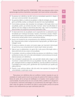 SAÚDE SEXUAL E SAÚDE REPRODUTIVA


                     Rosana Glat (2004 apud GIL; MERESMAN, 2006), que pesquisou sobre o tema,
               apresenta alguns pontos importantes e que podem servir para orientar as discussões:                95


                 •	 As pessoas com deficiência não têm nenhuma necessidade especial em relação a
                    sexo que os demais também não apresentem.
                 •	 Seu grande problema, na esfera da sexualidade, é a falta de orientação, pois, de modo
                    geral, suas famílias, escolas, ou instituições não assumem essa responsabilidade.
                 •	 Como todas as pessoas, elas necessitam de orientação e informação sobre a sua
                    sexualidade, porém, ao contrário dos ditos “normais”, terão mais dificuldade em




                                                                                                                          ATENÇÃO BÁSICA
                                                                                                            CADERNOS DE
                    obtê-las com seus colegas ou absorvê-las pela mídia. Logo, maior é a importância
                    dessa temática nos programas preventivos destinados a elas.
                 •	 O desenvolvimento da sexualidade ocorre especialmente na adolescência (po-
                    tencializado por mudanças hormonais, mentais, emocionais e sociais), indepen-
                    dentemente do grau e tipo de deficiência. No entanto, as manifestações ou com-
                    portamentos sexuais podem tomar características distintas.
                 •	 Jovens com transtornos de comportamento e/ou deficiência mental, por exem-
                    plo, frequentemente exibem comportamentos inapropriados, por falta de apre-
                    ndizagem social.
                 •	 O mesmo se observa, às vezes, com jovens cegos, por não terem interiorizado
                    de que forma o seu comportamento é visível a quem estiver por perto.
                 •	 Sabe-se que os adolescentes, em geral, têm muito pouca informação sobre o
                    desenvolvimento do seu corpo e da sexualidade.
                 •	 A sociedade, incluindo as próprias famílias das pessoas com deficiência e muitos
                    profissionais da área, tem uma visão estereotipada e preconceituosa da sexuali-
                    dade de pessoas com deficiência.
                 •	 Essa concepção é passada para eles, que aprendem desde cedo a negar ou não
                    reconhecer o desenvolvimento de sua sexualidade. Esse fato, aliado à autoima-
                    gem, denegrida devido ao estigma da deficiência, acarreta problemas emocionais
                    e psicológicos para esses jovens, geralmente não reconhecidos por aqueles que
                    estão próximos.
                 •	 Devido a suas carências afetivas, eles são ainda mais expostos às situações de
                    vulnerabilidade e exploração sexual.


                     Toda pessoa com deficiência deve ser acolhida e receber respostas às suas ne-
               cessidades em saúde quando recorre aos serviços de saúde do SUS, desde as unidades
               básicas de saúde, até os serviços de reabilitação e os hospitais. Como qualquer outro
               usuário/cidadão, ela pode precisar de uma consulta médica, assistência em planejamen-
               to reprodutivo, tratamento odontológico ou procedimentos de enfermagem. Deve re-
               ceber visitas dos agentes comunitários de saúde ou pode também precisar de exames
               básicos e dos medicamentos que sejam distribuídos pelo SUS.




CAB 26 SSR.indd 95                                                                                                                     2/8/2010 22:30:38
 