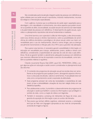 MINISTÉRIO DA SAÚDE / Secretaria de Atenção à Saúde / Departamento de Atenção Básica



                   96
                                                  São consideradas parte da atenção integral à saúde das pessoas com deficiência as
                                            ações voltadas para sua saúde sexual e reprodutiva, incluindo medicamentos, recursos
                                            tecnológicos e intervenções especializadas.
                                                   Com urgência, é preciso que os profissionais de saúde sejam capacitados para a
                                            abordagem, com naturalidade e conhecimento, dos vários aspectos que podem envol-
                                            ver as questões do afeto, da sexualidade, da saúde sexual e do exercício da maternidade
                                            e da paternidade das pessoas com deficiência. O desempenho de papéis sexuais, a gra-
                           ATENÇÃO BÁSICA
             CADERNOS DE




                                            videz e o planejamento reprodutivo são temas fundamentais e inadiáveis.
                                                  Uma forte barreira a ser superada é a falta de informações, a eles direcionadas,
                                            sobre seus direitos sexuais e direitos reprodutivos, sobre as possibilidades de serem
                                            vítimas de violência doméstica e psicológica e de abuso sexual, sobre sua maior vul-
                                            nerabilidade para o uso de medicamentos, álcool e outras drogas, para as doenças
                                            sexualmente transmissíveis e infecção pelo vírus HIV e para a gravidez não planejada.
                                                   Para superar essa barreira, é necessário garantir acessibilidade à informação e à
                                            educação em sexualidade para crianças, adolescentes, jovens, adultos e idosos com
                                            deficiência, considerando a especificidade de cada fase do ciclo de vida e cada defici-
                                            ência. Há de se garantir também o atendimento adequado às pessoas com deficiência
                                            que vivenciam diferentes formas de expressão e exercício da sexualidade, como tam-
                                            bém as questões relativas à raça/etnia.
                                                   Citando novamente Rosana Glat (2004, apud GIL; MERESMAN, 2006), a se-
                                            guir algumas ações em educação e saúde a serem consideradas no planejamento local
                                            são descritas:
                                                   •	 O conteúdo dos programas de educação sexual nas escolas deve ser seme-
                                                      lhante ao de programas para qualquer jovem, abrangendo aspectos informa-
                                                      tivos e a discussão de atitudes, valores e sentimentos. A sexualidade deve ser
                                                      vista como comportamento social e expressão da afetividade.
                                                   •	 Esses programas precisam dar conta das necessidades e características de cada
                                                      jovem, já que a vulnerabilidade a situações de risco tem relação direta com sua
                                                      deficiência específica.
                                                   •	 Para adolescentes surdos, é prioritário o desenvolvimento de programas de
                                                      educação e saúde que facilitem o acesso às informações e que privilegiem o
                                                      sentido da visão, como a criação de vídeos com legendas.
                                                   •	 Também é necessária a presença de intérpretes de língua de sinais, para
                                                      garantia da aquisição de informação e para os surdos não letrados.
                                                   •	 Para jovens que tenham déficits cognitivos, sobretudo severos, a orientação
                                                      terá que ser feita com linguagem apropriada ao seu nível de compreensão,
                                                      acrescida de imagens e figuras.




CAB 26 SSR.indd 96                                                                                                                  2/8/2010 22:30:39
 