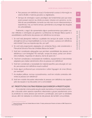 SAÚDE SEXUAL E SAÚDE REPRODUTIVA


                        •	 Para pessoas com deficiência visual, é fundamental o acesso à informação no
                           sistema Braille e materiais gravados ou digitalizados.                                                                       97

                        •	 Serviços de orientação e apoio psicológico são fundamentais para que esses
                           jovens possam exercer seu direito ao prazer, inclusive com parceiros, na me-
                           dida de suas possibilidades, tornando sua vida mais rica em relacionamentos e
                           experiências, mas, ao mesmo tempo, aprendendo a se proteger das situações
                           de vulnerabilidade.
                      Finalmente, a seguir são apresentados alguns questionamentos que podem sus-




                                                                                                                                                                ATENÇÃO BÁSICA
                                                                                                                                                  CADERNOS DE
               citar reflexões e orientações aos gestores e profissionais da Atenção Básica quanto à
               acessibilidade e acolhimento das pessoas com deficiência nos serviços.
               1.	 Se você está planejando melhorar a qualidade dos serviços de saúde, na área de
                   abrangência sob sua responsabilidade ou no seu município, a pessoa com deficiência
                   está incluída? Caso sua resposta seja não, por quê?
               2.	 Se você está programando adaptações em ambientes físicos, está considerando o
                   Manual de Estrutura Física das Unidades Básicas de Saúde? 17
               3.	 Você tem considerado adequações que permitam acessibilidade das pessoas com
                   deficiência e com limitações? Por exemplo, rampas de acesso, portas com dimen-
                   sões ampliadas, maçanetas em alavanca, barras de apoio etc.?
               4.	 Você tem considerado a necessidade de mobiliários, equipamentos e instrumentais
                  adaptados para realizar atendimento clínico às pessoas com deficiência?
               5.	 Você tem considerado a necessidade de material específico para educação em saú-
                   de, para pessoas com deficiência visual e auditiva?
               6.	 Existe algum profissional que compreenda e utilize linguagem de sinais (libras),
                   por exemplo?
               7.	 Ao atualizar políticas, normas e procedimentos, você tem incluído conteúdos refe-
                   rentes às pessoas com deficiência?
               8.	 Você tem incluído discussões relacionadas às pessoas com deficiência nas capacita-
                   ções das equipes e nas discussões com a comunidade?

               8.7 PROSTITUTAS E OUTRAS PESSOAS QUE EXERCEM A PROSTITUIÇÃO
                      Ao se abordar o tema saúde sexual e saúde reprodutiva, é imprescindível contem-
               plar a discussão sobre aspectos específicos relacionados a grupos populacionais como
               as prostitutas ou outras pessoas que exercem a prostituição, para quem as atividades
               sexuais, além de realizadas no contexto da vida pessoal, são também uma profissão.

               __________________
               17
                 Manual de Estrutura Física das Unidades Básicas de Saúde, 2ª edição publicada pelo Ministério da Saúde em 2008. Disponível em:
               www.saude.gov.br/dab.




CAB 26 SSR.indd 97                                                                                                                                                           2/8/2010 22:30:39
 