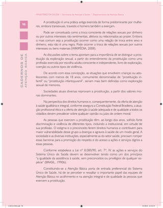 MINISTÉRIO DA SAÚDE / Secretaria de Atenção à Saúde / Departamento de Atenção Básica


                                                  A prostituição é uma prática antiga exercida de forma predominante por mulhe-
                   98
                                            res, embora transexuais, travestis e homens também a exerçam.
                                                  Pode ser conceituada como a troca consciente de relações sexuais por dinheiro
                                            ou por outros interesses não sentimentais, afetivos ou relacionados ao prazer. Embora
                                            o mais comum seja a prostituição ocorrer como uma relação de troca entre sexo e
                                            dinheiro, esta não é uma regra. Pode ocorrer a troca de relações sexuais por outros
                                            interesses ou bens materiais (WIKIPÉDIA, 2008).
                                                   As discussões sobre o tema apontam para a importância de se distinguir a pros-
                           ATENÇÃO BÁSICA
             CADERNOS DE




                                            tituição da exploração sexual, a partir do entendimento da prostituição como uma
                                            profissão exercida por escolha adulta consciente e independente, livre de exploração,
                                            coerção ou outros tipos de violência.
                                                    De acordo com essa concepção, as situações que envolvem crianças ou ado-
                                            lescentes com menos de 18 anos, comumente denominadas de “prostituição in-
                                            fantil” ou “prostituição infantojuvenil”, seriam mais bem definidas como exploração
                                            sexual de menores.
                                                  Sociedades atuais diversas reprovam a prostituição, a partir dos valores mo-
                                            rais dominantes.
                                                  Na perspectiva dos direitos humanos e, consequentemente, da oferta de atenção
                                            à saúde igualitária e integral, conforme assegura a Constituição Federal Brasileira, a atua-
                                            ção profissional ética e a oferta de atenção à saúde adequada e de qualidade a todos os
                                            cidadãos devem prevalecer sobre qualquer opinião ou juízo de ordem moral.
                                                   As pessoas que exercem a prostituição têm, ao longo dos anos, sofrido forte
                                            discriminação e violência de diferentes tipos, incluindo a institucional, em virtude de
                                            sua profissão. O estigma e o preconceito ferem direitos humanos e contribuem para
                                            maior vulnerabilidade desse grupo a doenças e agravos à saúde de um modo geral. A
                                            sociedade e as diversas instituições, especialmente as do setor saúde, precisam romper
                                            essas barreiras para a promoção do respeito e do acesso a ações e serviços dignos a
                                            essas pessoas.
                                                  Conforme estabelece a Lei nº 8.080/90, art. 7º, IV, as ações e serviços do
                                            Sistema Único de Saúde devem se desenvolver tendo como um dos princípios
                                            “a igualdade da assistência à saúde, sem preconceitos ou privilégios de qualquer es-
                                            pécie” (BRASIL, 1990b).
                                                 Constituindo-se a Atenção Básica porta de entrada preferencial do Sistema
                                            Único de Saúde, há de se perceber e ressaltar o importante papel das equipes de
                                            Atenção Básica no acolhimento e na atenção integral e de qualidade às pessoas que
                                            exercem a prostituição.




CAB 26 SSR.indd 98                                                                                                                     2/8/2010 22:30:39
 