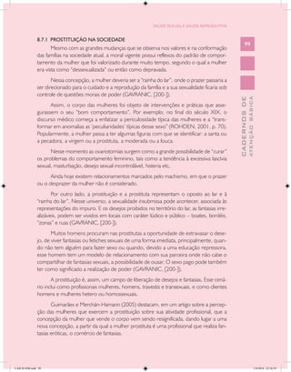 SAÚDE SEXUAL E SAÚDE REPRODUTIVA


               8.7.1 PROSTITUIÇÃO NA SOCIEDADE
                                                                                                                 99
                      Mesmo com as grandes mudanças que se observa nos valores e na conformação
               das famílias na sociedade atual, a moral vigente possui reflexos do padrão de compor-
               tamento da mulher que foi valorizado durante muito tempo, segundo o qual a mulher
               era vista como “dessexualizada” ou então como depravada.
                      Nessa concepção, a mulher deveria ser a “rainha do lar”, onde o prazer passaria a
               ser direcionado para o cuidado e a reprodução da família e a sua sexualidade ficaria sob
               controle de questões morais de poder (GAVRANIC, [200-]).




                                                                                                                         ATENÇÃO BÁSICA
                                                                                                           CADERNOS DE
                     Assim, o corpo das mulheres foi objeto de intervenções e práticas que asse-
               gurassem o seu “bom comportamento”. Por exemplo, no final do século XIX, o
               discurso médico começa a enfatizar a periculosidade típica das mulheres e a “trans-
               formar em anomalias as ‘peculiaridades’ típicas desse sexo” (ROHDEN, 2001, p. 70).
               Popularmente, a mulher passa a ter algumas figuras com que se identificar: a santa ou
               a pecadora, a virgem ou a prostituta, a moderada ou a louca.
                     Nesse momento as ovariotomias surgem como a grande possibilidade de “curar”
               os problemas do comportamento feminino, tais como a tendência à excessiva lascívia
               sexual, masturbação, desejo sexual incontrolável, histeria etc.
                     Ainda hoje existem relacionamentos marcados pelo machismo, em que o prazer
               ou o desprazer da mulher não é considerado.
                      Por outro lado, a prostituição e a prostituta representam o oposto ao lar e à
               “rainha do lar”. Nesse universo, a sexualidade insubmissa pode acontecer, associada às
               representações do impuro. E os desejos proibidos no território do lar, as fantasias irre-
               alizáveis, podem ser vividos em locais com caráter lúdico e público – boates, bordéis,
               “zonas” e ruas (GAVRANIC, [200-]).
                      Muitos homens procuram nas prostitutas a oportunidade de extravasar o dese-
               jo, de viver fantasias ou fetiches sexuais de uma forma imediata, principalmente, quan-
               do não tem alguém para fazer sexo ou quando, devido a uma educação repressora,
               esse homem tem um modelo de relacionamento com sua parceira onde não cabe o
               compartilhar de fantasias sexuais, a possibilidade de ousar. O sexo pago pode também
               ter como significado a realização de poder (GAVRANIC, [200-]).
                      A prostituição é, assim, um campo de liberação de desejos e fantasias. Esse cená-
               rio inclui como profissionais mulheres, homens, travestis e transexuais, e como clientes
               homens e mulheres hetero ou homossexuais.
                      Guimarães e Merchán-Hamann (2005) destacam, em um artigo sobre a percep-
               ção das mulheres que exercem a prostituição sobre sua atividade profissional, que a
               concepção da mulher que vende o corpo vem sendo resignificada, dando lugar a uma
               nova concepção, a partir da qual a mulher prostituta é uma profissional que realiza fan-
               tasias eróticas, o comércio de fantasias.




CAB 26 SSR.indd 99                                                                                                                    2/8/2010 22:30:39
 