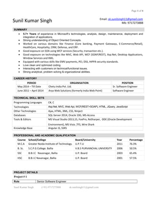 Page 1 of 4
Sunil Kumar Singh Email: sk.sunilsingh11@gmail.com
Mb: 9717273888
SUMMARY
• 5.7+ Years of experience in Microsoft’s technologies, analysis, design, maintenance, deployment and
integration of applications.
• Strong understanding of Object Oriented Concepts.
• Worked on various domains like Finance (Core banking, Payment Gateways, E-Commerce/Retail),
HealthCare, Hospitality, CRM, Defense, and ERP.
• Good exposure on SOA using WCF services (Security, transaction etc.).
• Good exposure on technologies like MVC, Web API, WCF (SOAP/REST), Asp.Net, Desktop Applications,
Window Services and XML.
• Equipped with various skills like EMV payments, PCI, DSS, HIPPA security standards.
• Love clean and optimized coding.
• Interacting with customers on technical/functional issues.
• Strong analytical, problem solving & organizational abilities.
CAREER HISTORY
PERIOD ORGANISATION POSITION
May 2014 – Till Date Chetu India Pvt. Ltd. Sr. Software Engineer
June 2011 – April 2014 Arya Web Solutions (formerly India Web Point) Software Engineer
TECHNICAL SKILL SETS
Programming Languages C#, C
Technologies Asp.Net, MVC, Web Api, WCF(REST+SOAP), HTML, JQuery, JavaScript
Other Technologies Ajax, HTML, XML, CSS, Ninject
Databases SQL-Server 2014, Oracle 10G, MS-Access
Tools & Editors MS Visual Studio 2013,15, FoxPro, ReSharper, ODE (Oracle Development
Environment), MS Visio ,TFS, Wire Shark
Knowledge Base Angular JS, SSRS
PROFESSIONAL AND ACADEMIC QUALIFICATION
Course School/College Board/University Year Percentage
M.C.A Greater Noida Institute of Technology. U.P.T.U 2011 76.3%
B. Sc. S.C.P.G College. Ballia V.B.S PURVANCHAL UNIVERSITY 2006 50.5%
SSC B.B.I.C Navanagar, Ballia U.P. Board 2003 65.4%
HSC B.B.I.C Navanagar, Ballia U.P. Board 2001 57.5%
PROJECT DETAILS
Project # 1
Role Senior Software Engineer
Sunil Kumar Singh (+91) 9717273888 sk.sunilsingh11@gmail.com
 